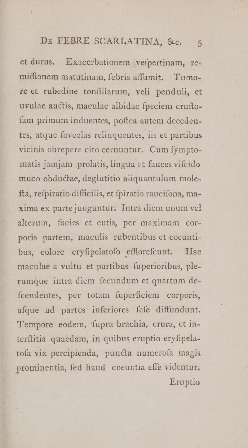 f De FEBRE SCARLATINA, &amp;c. 5 et durus. Exacerbationem vefpertinam, re- miffionem matutinam, febris a Tu mi t. Tumo¬ re et rubedine tonfiilarum, veli penduli, et uvulae audis, maculae albidae fpeciem cruflo- fam primum induentes, poflea autem deceden¬ tes, atque foveolas relinquentes, iis et partibus vicinis obrepere cito cernuntur. Cum fympto- matis jamjam prolatis, lingua ct fauces vifcido muco obdudae, deglutitio aliquantulum mole- fta, refpiratio difficilis, et fpiratio raucifona, ma¬ xima ex parte junguntur. Intra diem unum vel alterum, facies et cutis, per maximam cor¬ poris partem, maculis rubentibus et coeunti¬ bus, colore eryiipelatofo efflorefcunt Hae maculae a vultu et partibus fuperioribus, ple¬ rumque intra diem fecundum et quartum de» fcendentes, per totam fuperficiem corporis, ufque ad partes inferiores fefe diffundunt. Tempore eodem, Tupra brachia, crura, et in- terftitia quaedam, in quibus eruptio eryfipela- tofa vix percipienda, punda numerofa magis prominentia, fed haud coeuntia effe videntur. Eruptio