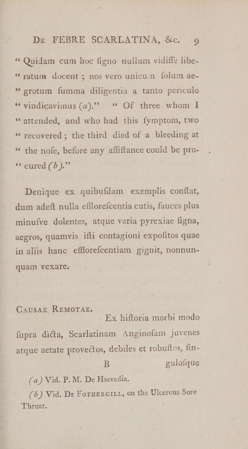 u Quidam cum hoc ligno nullum vidiffe libe- u ratum docent ; nos vero unicum lolum ae- “ grotum fumma diligentia a tanto periculo 64 vindicavimus («).” 44 Of three whom I attended, and who had this fymptom, two 44 recovered; the third died of a bleeding at 44 the nofe, before any aiMance could be pro- 44 cured (b)” Denique ex quibufdam exemplis conflat, dum adeil nulla efflorefcentia cutis, fauces plus minulve dolentes, atque varia pyrexiae ligna, aegros, quamvis illi contagioni expolitos quae in aliis hanc efflorefcentiam gignit, nonnum¬ quam vexare. Causae Remotae. Ex biliaria morbi modo fupra dida, Scarlatinam Amginofam juvenes atque aetate provedos, debiles et robuUos, lin~ B gulofque (a) Vid. P« M. De Haeredis. (b) Vid. Dr Fothergill, on the Ulcerous Sore Throat.