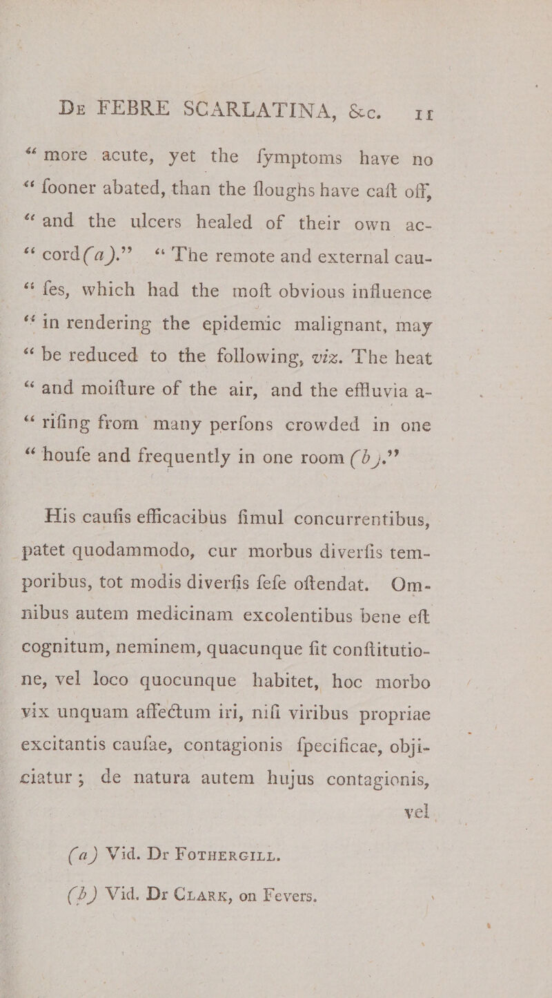 41 more acute, yet the fymptoms have no “ fooner abated, than the floughs have caft off, u and the ulcers healed of their own ac- “ cord (a“ The remote and externa! cau- “ ies, which had the raoft obvious influence “ in rendering the epidemic malignant, may “ be reduced to the following, viz. The heat “ and moifture of the air, and the effluvia a- “ rifing from many perfons crowded in one 44 houfe and frequently in one room (bj ” His caufis efficacibus fimul concurrentibus, patet quodammodo, cur morbus diverfis tem¬ poribus, tot modis diverfis fefe oftendat. Om¬ nibus autem medicinam excolentibus bene eft - \ cognitum, neminem, quacunque fit conftitutio- ne, vel loco quocunque habitet, hoc morbo vix unquam affedum iri, nifi viribus propriae excitantis caufae, contagionis fpecificae, obji¬ ciatur ; de natura autem hujus contagionis, vel (aj Vid. Dr Fothergill. (b) Vid. Dr Clark, on Fevers.