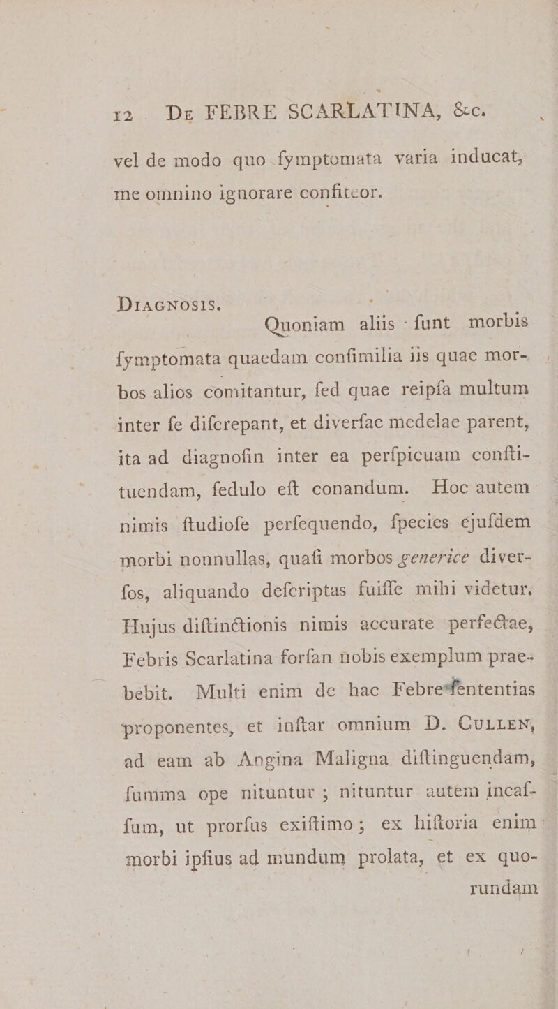 vel de modo quo fymptomata varia inducat, me omnino ignorare confluor. Diagnosis. Quoniam aliis * fnnt morbis fymptomata quaedam confimilia iis quae mor- , bos alios comitantur, fed quae reipfa multum inter fe difcrepant, et diverfae medelae parent, ita ad diagnofin inter ea perfpicuam confti- tuendam, fedulo eft conandum. Hoc autem nimis ffudiofe perfequendo, fpecies ejufdem morbi nonnullas, quafi morbos generice diver- fos, aliquando defcriptas fuifle mihi videtur. Hujus diftin&amp;ionis nimis accurate perfedae, Febris Scarlatina forfan nobis exemplum prae¬ bebit. Multi enim de hac Febre lentendas proponentes, et inftar omnium D. Cullen, ad eam ab Angina Maligna diftinguendam, fumma ope nituntur ; nituntur autem incaf- fum, ut prorfus exiftimo ; ex hiftoria enim morbi ipfius ad mundum prolata, et ex quo- rundam f /