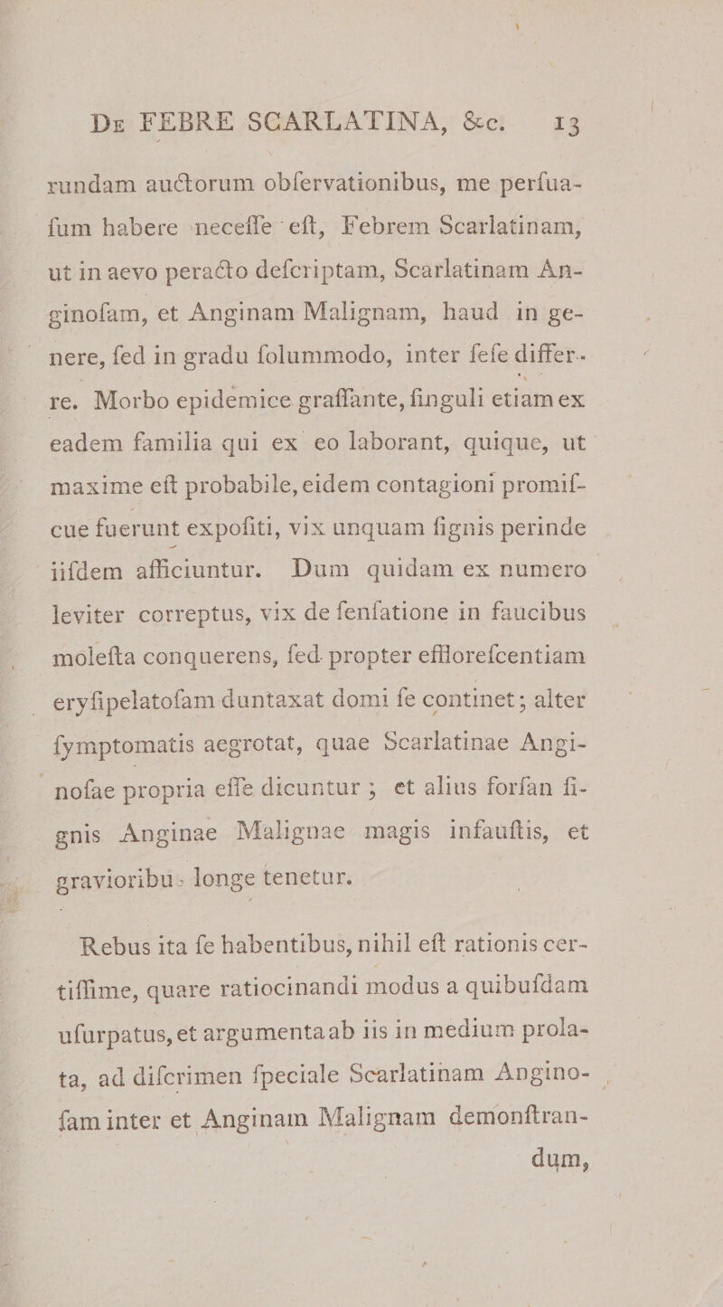 rundam audtorum obfervationibus, me perfua- fum habere neceffe eft, Febrem Scarlatinam, ut in aevo peradto defcriptam, Scarlatinam An- ginofam, et Anginam Malignam, haud in ge¬ nere, fed in gradu folummodo, inter fefe differ ¬ re. Morbo epidemice graffante, Enguii etiam ex eadem familia qui ex eo laborant, quique, ut maxime eft probabile, eidem contagioni promif- cue fuerunt expofiti, vix unquam lignis perinde iifdem afficiuntur. Dum quidam ex numero leviter correptus, vix de fenfatione in faucibus molefta conquerens, fed propter efflorefcentiam eryffpelatofamduntaxat domi fe continet; alter fymptomatis aegrotat, quae Scarlatinae Angi- nofae propria effe dicuntur ; et alius forfan li¬ gnis Anginae Malignae magis infauftis, et gravioribus longe tenetur. Rebus ita fe habentibus, nihil eft rationis cer- tiftime, quare ratiocinandi modus a quibufdam ufurpatus,et argumenta ab iis in medium prola¬ ta, ad difcrimen fpeciale Scarlatinam Angi no¬ lam inter et Anginam Malignam demonftran- dum,