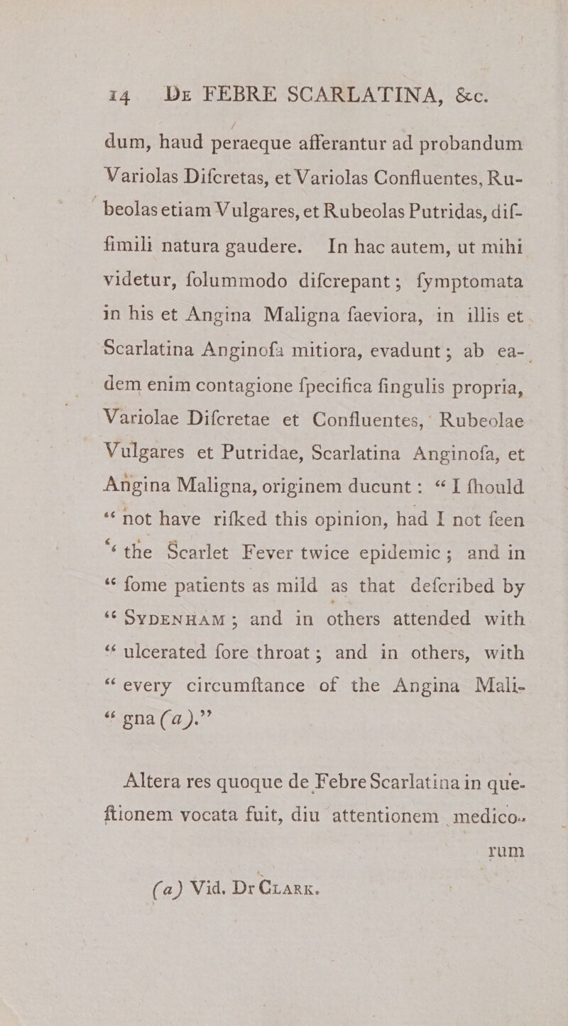 / dum, haud peraeque afferantur ad probandum hariolas Difcretas, etVariolas Confluentes, Ru- beolas etiam V ulgares, etRubeolas Putridas, dif- fimili natura gaudere. In hac autem, ut mihi videtur, folummodo difcrepant; fymptomata in his et Angina Maligna faeviora, in illis et Scarlatina Anginofa mitiora, evadunt; ab ea¬ dem enim contagione fpecifica Angulis propria, Variolae Difcretae et Confluentes, Rubeolae Vulgares et Putridae, Scarlatina Anginofa, et Angina Maligna, originem ducunt: “ I fliould “ not have rifked this opinion, had I not feen * the Scarlet Fever twice epidemic ; and in ‘c forne patients as mild as tnat defcribed by 9 x 4C Sydenham ; and in others attended with u ulcerated fore throat; and in others, with “ every circumftance of the Angina Mali- “ gna (aJ.” Altera res quoque de Febre Scarlatina in que» itionem vocata fuit, diu attentionem medico- rum