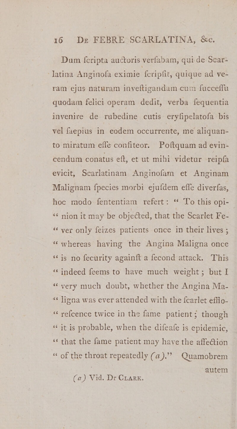 Dum fcripta auctoris verfabam, qui de Scar- \ latina Anginofa eximie fcripiit, quique ad ve¬ ram ejus naturam inveftigandam cum fucceffu quodam felici operam dedit, verba fequentia invenire de rubedine cutis erylipelatofa bis vel faepius in eodem occurrente, me aliquan¬ to miratum eiTe confiteor. Poftquam ad evin¬ cendum conatus efl, et ut mihi videtur reipfa evicit, Scarlatinam Anginofam et Anginam Malignam fpecies morbi ejufdem effe diverfas, hoc modo fententiam refert: 44 To this opi- » 44 nion it may be objecied, that the Scarlet Fe- “ ver only feizes patients once in their lives ; 44 whereas having the Angina Maligna once 44 is no fecurity againft a fecond attack. This 44 indeed feems to have much weight; but I 44 very much doubt, whether the Angina Ma- 44 ligna was ever attended with the fcarlet effio- 44 refcence twice in the fame patient; though 44 it is probable, when the difeafe is epidemic, 44 that the fame patient may have the affedion 44 of the throat repeatedly (a)” Quamobrem autem