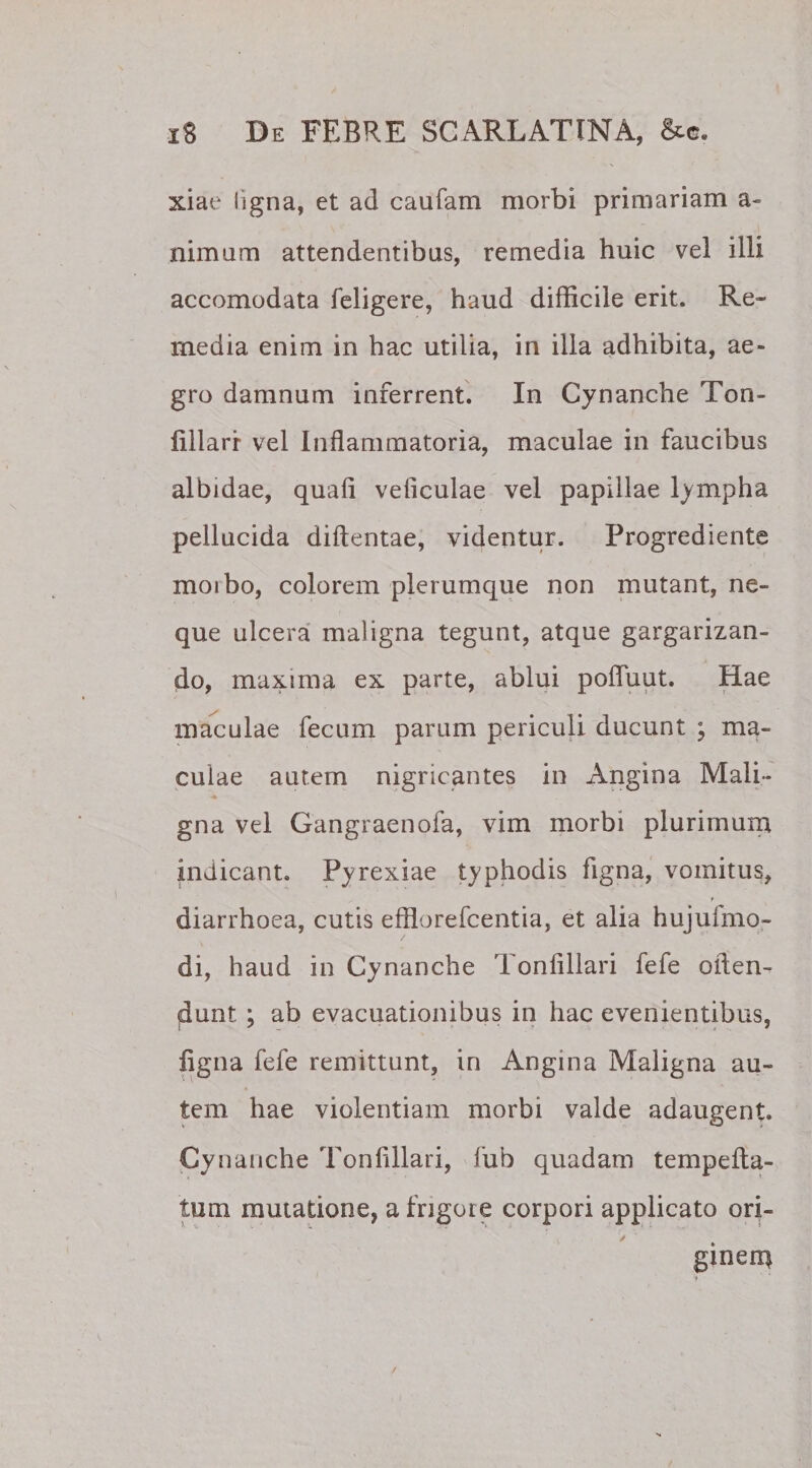 xiae ligna, et ad caufam morbi primariam a- nimum attendentibus, remedia huic vel illi accomodata feligere, haud difficile erit. Re¬ media enim in hac utilia, in illa adhibita, ae¬ gro damnum inferrent. In Cynanche Ton- lillarr vel Inflammatoria, maculae in faucibus albidae, quafi veiiculae vel papillae lympha pellucida diftentae, videntur. Progrediente moibo, colorem plerumque non mutant, ne¬ que ulcera maligna tegunt, atque gargarizan¬ do, maxima ex parte, ablui pofluut. Hae maculae fecum parum periculi ducunt ; ma¬ culae autem nigricantes in Angina Mali¬ gna vel Gangraenofa, vim morbi plurimum indicant. Pyrexiae typhodis figna, vomitus, T diarrhoea, cutis efflorefcentia, et alia hujulmo- di, haud in Cynanche Tonfillari fefe oflen- dunt ; ab evacuationibus in hac evenientibus, ligna fefe remittunt, in Angina Maligna au¬ tem hae violentiam morbi valde adaugent. Cynanche Tonlillari, fub quadam tempelta- tum mutatione, a frigore corpori applicato ori- * ty &gt; ginem