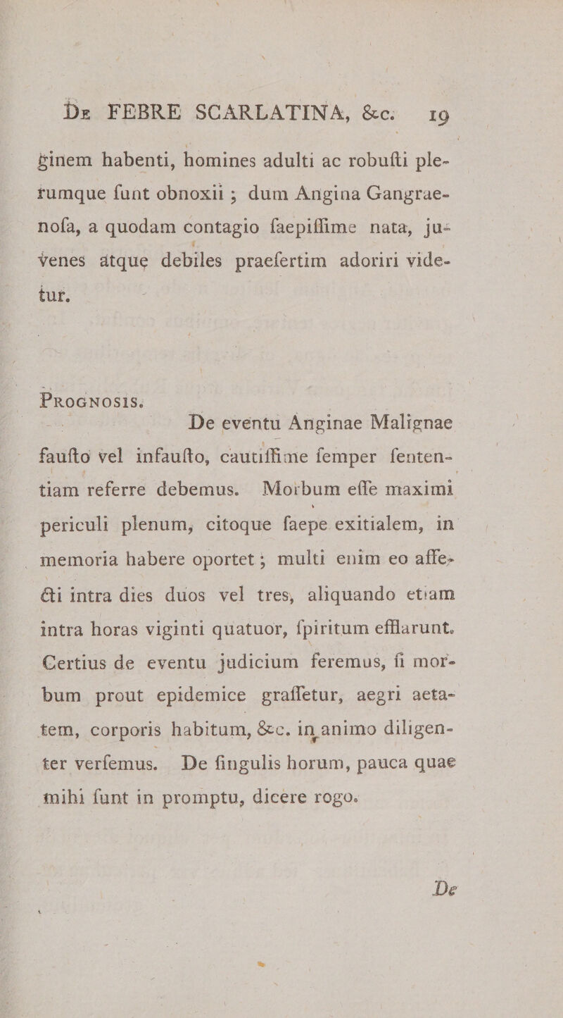 ' \' ginem habenti, homines adulti ac robufti ple¬ rumque funt obnoxii ; dum Angina Gangrae» nofa, a quodam contagio faepiffime nata, ju- tenes atque debiles praefertim adoriri vide¬ tur. Prognosis» De eventu Anginae Malignae faufto vel infaufto, cautiffime femper fenten» tiam referre debemus. Morbum ede maximi periculi plenum, citoque faepe exitialem, in memoria habere oportet; multi enim eo affe? £ti intra dies duos vel tres, aliquando etram intra horas viginti quatuor, fpiritum efflarunt, Gertius de eventu judicium feremus, ii mor¬ bum prout epidemice grafletur, aegri aeta¬ tem, corporis habitam, &amp;c. in animo diligen¬ ter ver femus. De fingulis horum, pauca quae mihi funt in promptu, dicere rogo.