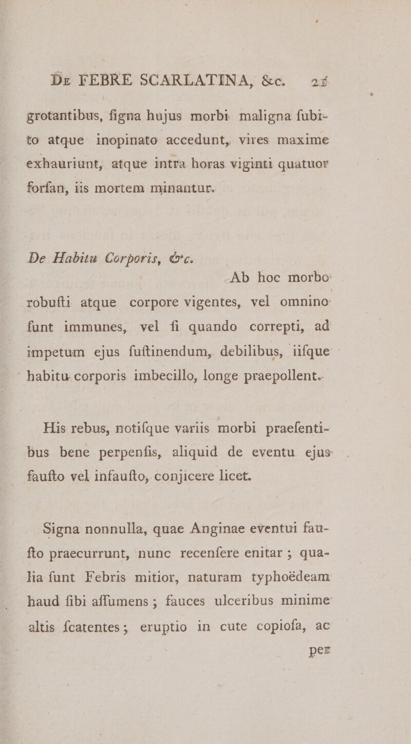 &gt; grotantibus, figna hujus morbi maligna fubi- to atque inopinato accedunt, vires maxime exhauriunt, atque intra horas viginti quatuor forfan, iis mortem minantur. De Habitu Corporis, &amp;c. Ab hoc morbo robufti atque corpore vigentes, vel omnino funt immanes, vel ii quando correpti, ad impetum ejus fuilinendum, debilibus, iifque habitu corporis imbecillo, longe praepollent. His rebus, notifque variis morbi praefenti- bus bene perpenfis, aliquid de eventu ejus faufto vel infaufto, conjicere licet. Signa nonnulla, quae Anginae eventui fau- fio praecurrunt, nunc recenfere enitar ; qua» lia funt Febris mitior, naturam typhoedeam haud fibi aiTumens; fauces ulceribus rninime' altis fcatentes; eruptio in cute copiofa, ac pei