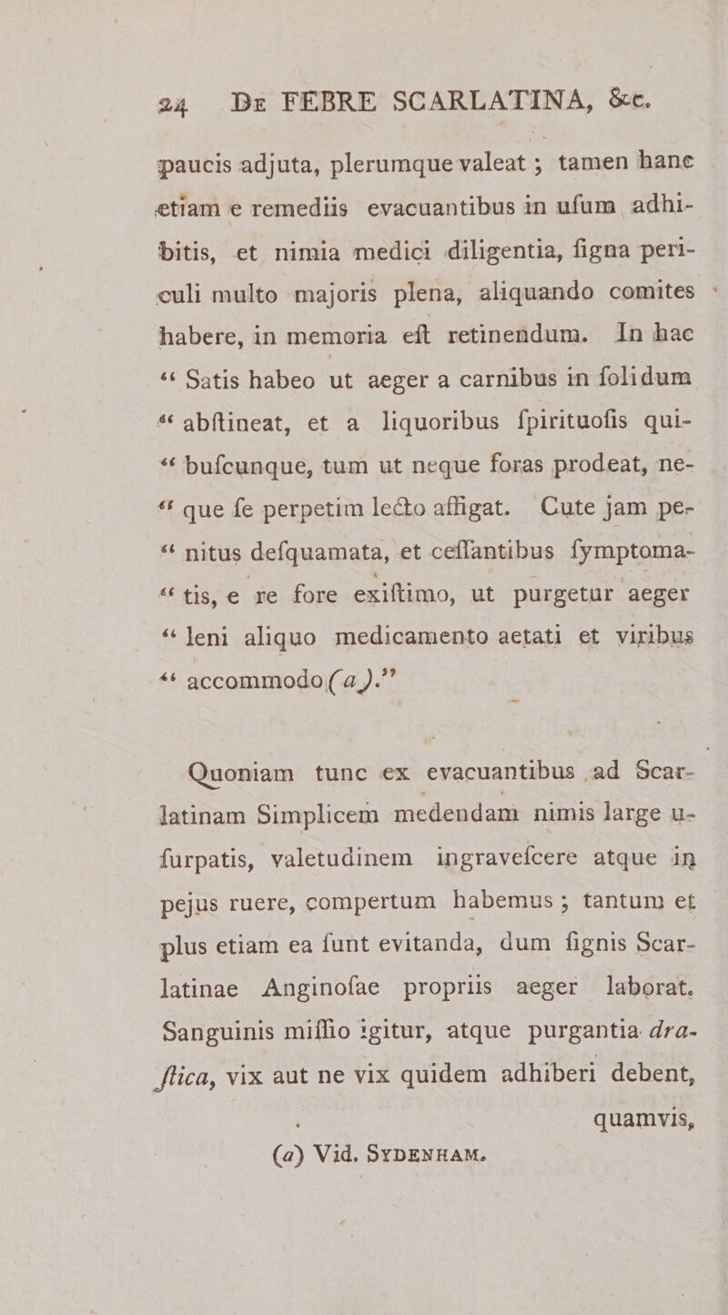 »4 paucis adjuta, plerumque valeat; tamen hanc etiam e remediis evacuantibus in ufum adhi¬ bitis, et nimia medici diligentia, ligna peri¬ culi multo majoris plena, aliquando comites \ habere, in memoria elt retinendum. In hac “ Satis habeo ut aeger a carnibus in folidum “ abftineat, et a liquoribus fpirituolis qui- 4t bufcunque, tum ut neque foras prodeat, ne- “ que fe perpetim ledo affigat. Cute jam per “ nitus defquamata, et ceffantibus fymptoma- 4 4 _ ' * 6&lt; tis, e re fore exiftimo, ut purgetur aeger “ leni aliquo medicamento aetati et viribus i' •* •, accommodo (aj” Quoniam tunc ex evacuantibus ad Scar- * * latinam Simplicem medendam nimis large u- furpatis, valetudinem ingravefcere atque ii| pejus ruere, compertum habemus ; tantum et plus etiam ea funt evitanda, dum fignis Scar¬ latinae Anginofae propriis aeger laborat» Sanguinis miffio igitur, atque purgantia dra- Jlica, vix aut ne vix quidem adhiberi debent, ([a) Vid. Sydenham. quamvis.