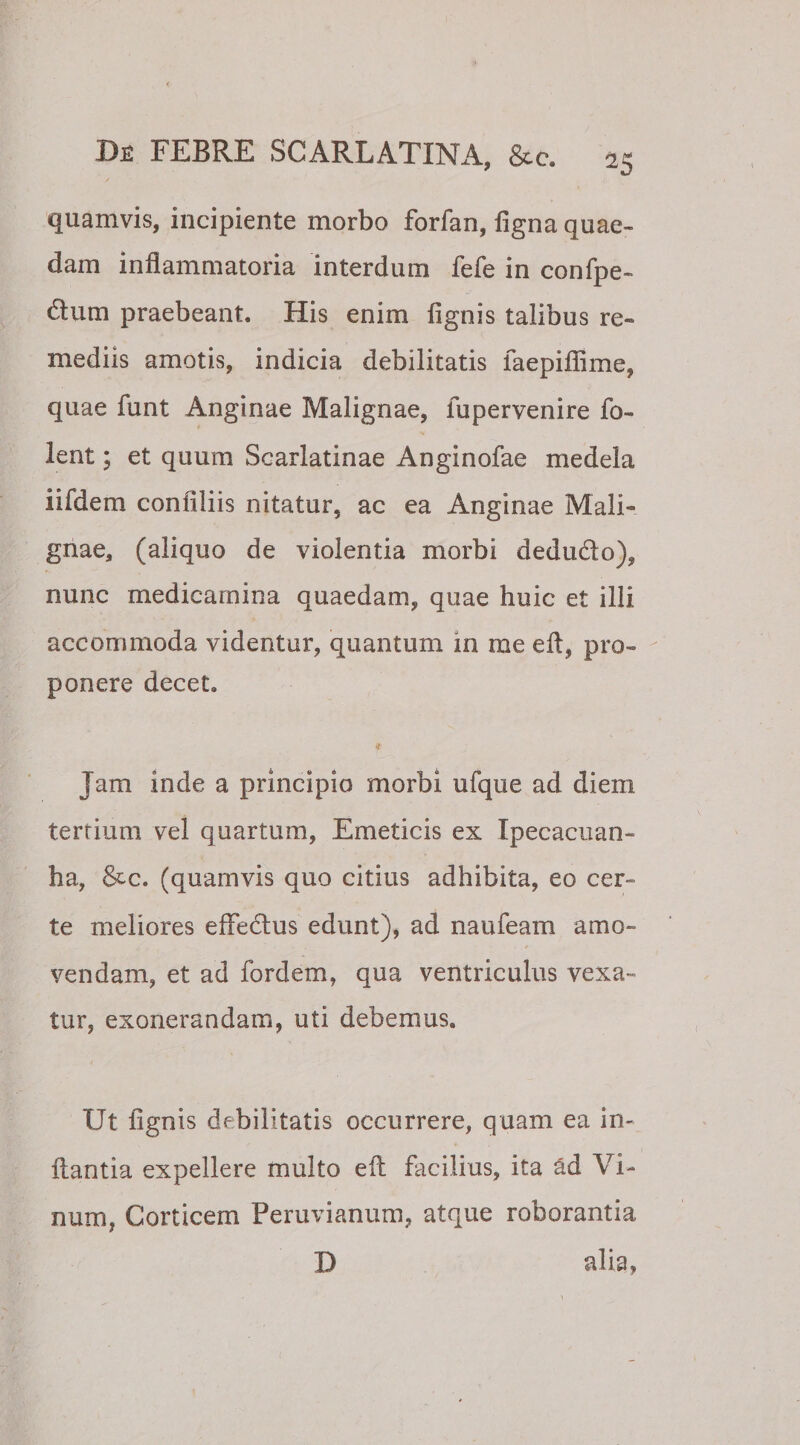 / quamvis, incipiente morbo forfan, ligna quae¬ dam inflammatoria interdum fefe in confpe- dum praebeant. His enim lignis talibus re¬ mediis amotis, indicia debilitatis faepiflime, quae funt Anginae Malignae, fupervenire fo- lent; et quum Scarlatinae Anginofae medela iifdem confiliis nitatur, ac ea Anginae Mali¬ gnae, (aliquo de violentia morbi dedu&amp;o), nunc medicamina quaedam, quae huic et illi accommoda videntur, quantum in me eft, pro¬ ponere decet. f Jam inde a principio morbi ufque ad diem tertium vel quartum, Emeticis ex Ipecacuan- ha, &amp;c. (quamvis quo citius adhibita, eo cer¬ te meliores effedhis edunt), ad naufeam amo¬ vendam, et ad fordem, qua ventriculus vexa¬ tur, exonerandam, uti debemus. Ut lignis debilitatis occurrere, quam ea in¬ flantia expellere multo efl facilius, ita ad Vi¬ num, Corticem Peruvianum, atque roborantia D alia,