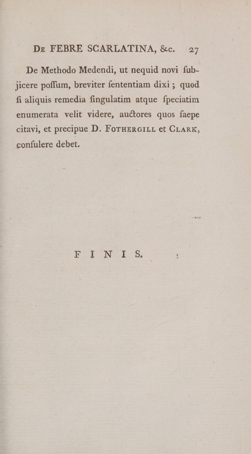 ^ '-■■I \ De Methodo Medendi, ut nequid novi fub~ jicere poffum, breviter fententiam dixi; quod 11 aliquis remedia lingulatim atque fpeciatim enumerata velit videre, audores quos faepe citavi, et precipue D. Fothergill et Clark, confidere debet. % FINIS. *