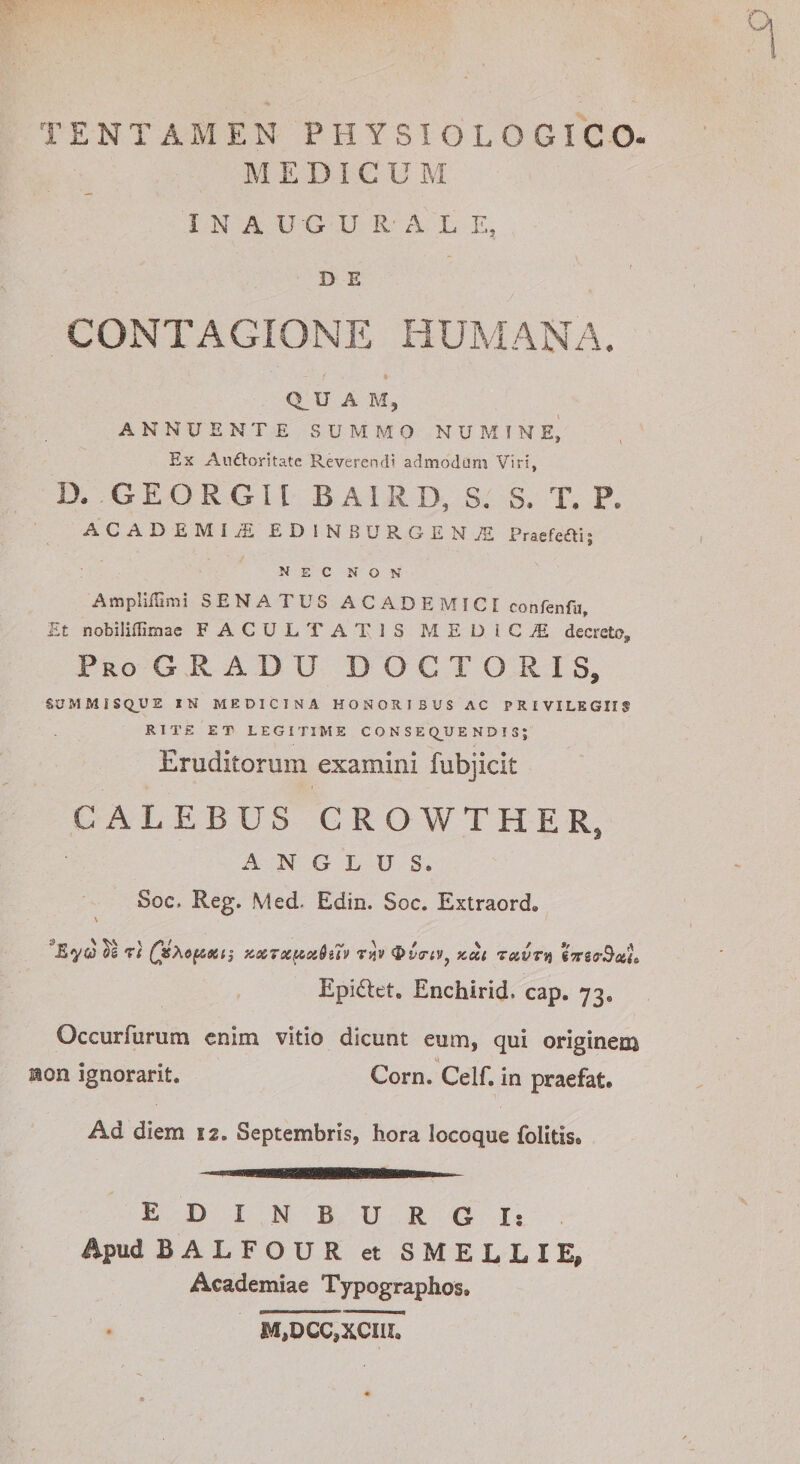 M EDICU M INAUGU R A L E, D E CONTAGIONE HUMANA. Q_U A M, ANNUENTE SUMMO NUMINE, Ex Aufloritate Reveremi' admodum Viri, D. GEORGU BA1RD, S. S. T. P. ACADEMijE EDIN8URGENJE Praefeai; nec non AmpIifUmi SENATUS ACADEMICE confenfu. Et nobiliffimae FACULTATIS MEDICI decreto. Pro G R A D U D O C T O R I S, SUMMISQUE IN MEDICINA HONORIBUS AC PRIVILEGIIS RITE ET LEGITIME C O N S E Q_U E N D ! 3 ; Eruditorum examini fubjicit CALEBUS GROWTHER} A N G L U S. Soc. Reg. Med. Edin. Soc. Extraord» \ ^5 ?( QsX6(6Stij ZXTXpctQiTv Ti)v ®&gt;CtTiV} aeci TUVTn gVg(jAfcfs Epi£teto Enchirid. cap. 73« Occurfurum enim vitio dicunt eum, qui originem non ignorarit. Corn. Celf. in praefat. Ad diem 12. Septembris, hora locoque folids* EDI N BURGI: Apud BALFOUR et SMELLIE, Academiae Typographos» M,DCC,XCIII„