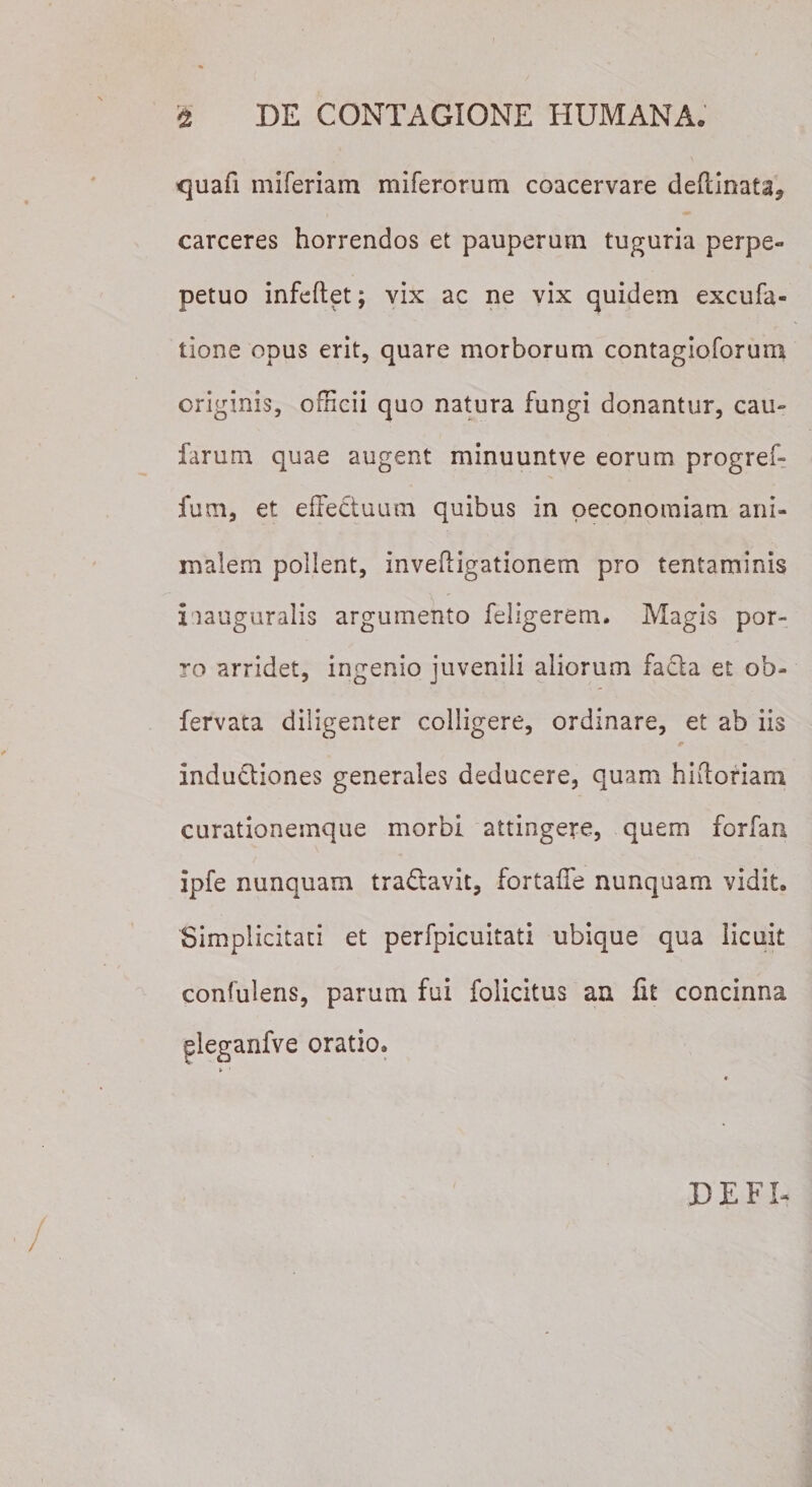 quafi miferiam miferorum coacervare deftinata^ carceres horrendos et pauperum tuguria perpe- petuo infeftet; vix ac ne vix quidem excufa- tione opus erit, quare morborum contagioforum originis, officii quo natura fungi donantur, cau- farum quae augent minuuntve eorum progref- fum, et effectuum quibus in oeconomiam ani¬ malem pollent, inveftigationem pro tentaminis i tauguralis argumento feligerem. Magis por¬ ro arridet, ingenio juvenili aliorum facta et ob- fervata diligenter colligere, ordinare, et ab iis indudiones generales deducere, quam hiitoriarn curationemque morbi attingere, quem forfaa ipfe nunquam tra&amp;avk, fortaffe nunquam vidit. Simplicitati et perfpicuitati ubique qua licuit confidens, parum fui folicitus an fit concinna gleganfve oratio. DE FI-