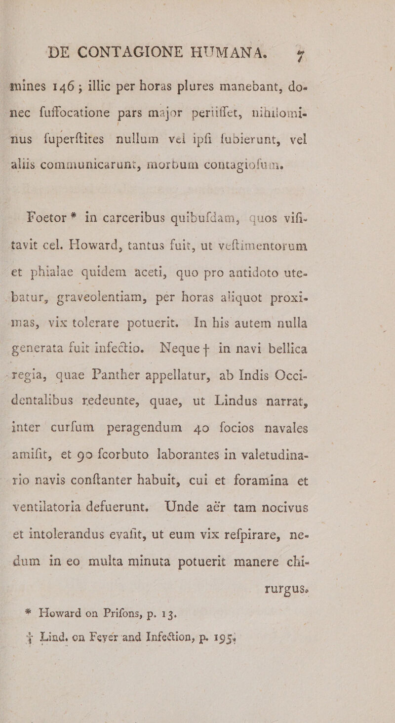 mines 146 ; illic per horas plures manebant, do¬ nec fuffocatione pars major periilfet, nihilomi¬ nus fuperflites nullum vel ipfi lubierunt, vel aliis communicarunt, morbum comagiofum* Foetor * in carceribus quibufdam, quos vift« tavit cel. Howard, tantus fuit, ut veftimentorum et phialae quidem aceti, quo pro antidoto ute¬ batur, graveolentiam,, per horas aliquot proxi¬ mas, vix tolerare potuerit. In his autem nulla generata fuit infectio. Neque f in navi bellica regia, quae Panther appellatur, ab Indis Occi¬ dentalibus r.edeunte, quae, ut Lindus narrat, inter curium peragendum 40 focios navales arnifit, et 90 fcorbuto laborantes in valetudina¬ rio navis conftanter habuit, cui et foramina et ventilatoria defuerunt. Unde aer tam nocivus et intolerandus eyaiit, ut eum vix refpirare, ne¬ dum in eo multa minuta potuerit manere chi¬ rurgus» # Howard on Prifons, p. 13» f Lind. oa Lever and Infe&amp;ion, p. 395^