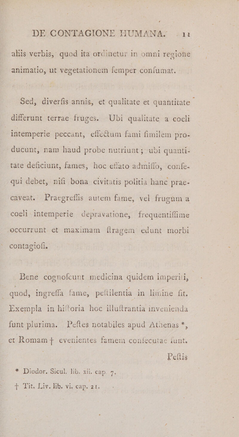 aliis verbis, quod ita ord'netur .ir, omni regione animatio, ut vegetationem femper confirmat. Sed, divertis annis, et qualitate et quantitate differunt terrae fruges. Ubi qualitate a coeli intemperie peccant, effectum fami fimilem pro¬ ducunt, nam haud probe nutriunt; ubi quanti¬ tate deficiunt, fames, hoc effato admiifo, confe- qui debet, nifi bona civitatis politia hanc prae¬ caveat. Praegrefiis autem fame, vel frugum a coeli intemperie depravatione, frequentifiime occurrunt et maximam ftragem edunt morbi contagiofi. o Bene cognofcunt medicina quidem imperhi, quod, ingreffa fame, pdtilentia in limine fit. Exempla in hifforia hoc iliuftrantia invenienda i funt plurima. Pefies notabiles apud Athenas % et Romam f evenientes famem confecutae funt. Peffis * Diodor. Sicul, lib, xii. cap 'j, f Tit. Eiv. lib. vi, cap. 21.