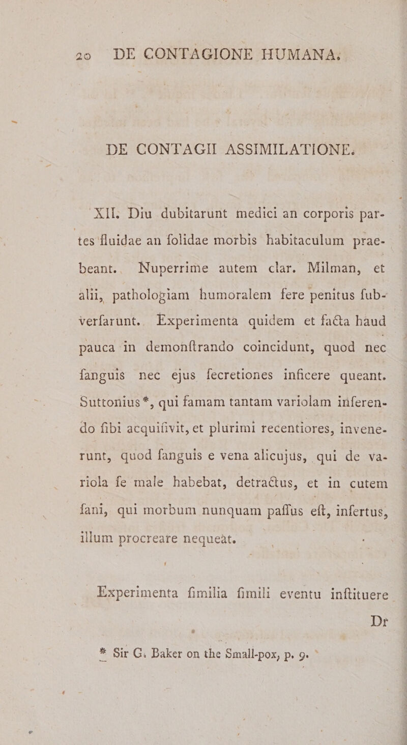 DE CONTAGII ASSIMILATIONE. XII. Diu dubitarunt medici an corporis par¬ tes fluidae an folidae morbis habitaculum prae¬ beant. Nuperrime autem clar. Miiman, et alii, pathologiam humoralem fere penitus fub- verfarunt. Experimenta quidem et fadha haud pauca in demonflrando coincidunt, quod nec fanguis nec ejus fecretiones inficere queant. Suttonius*, qui famam tantam variolam inferen¬ do fibi acquifivit, et plurimi recentiores, invene¬ runt, quod fanguis e vena alicujus, qui de va¬ riola fe male habebat, detradlus, et in cutem fani, qui morbum nunquam paffus eft, infertus, illum procreare nequeat. i Experimenta fimilia firnili eventu inftituere Dr * Sir Gi Baker on the Small-pox, p, 9.