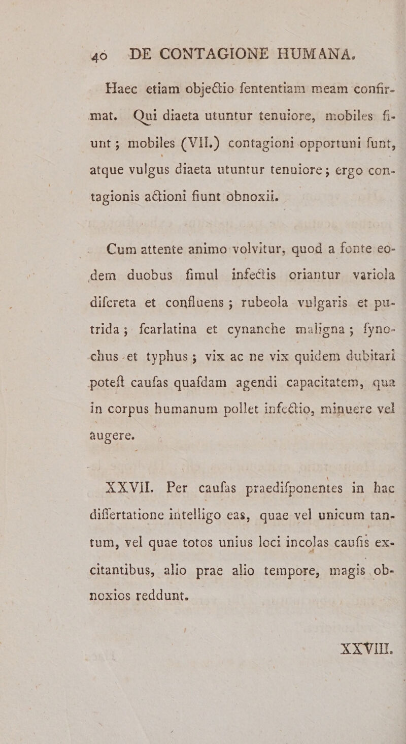 Haec etiam objefiio fententiam meam confir¬ mat. Qui diaeta utuntur tenuiore, mobiles fi¬ unt ; mobiles (VII.) contagioni opportuni funt, * - atque vulgus diaeta utuntur tenuiore; ergo con¬ tagionis adlioni fiunt obnoxii. Cum attente animo volvitur, quod a fonte eo¬ dem duobus fmtul infectis oriantur variola difcreta et confluens ; rubeola vulgaris et pu¬ trida ; fcarlatina et cynanche maligna ; fyno- chus et typhus ; vix ac ne vix quidem dubitari poteft caufas quafdam agendi capacitatem, qua in corpus humanum pollet infe&amp;io, minuere vel i augere. \ * XXVII. Per caufas praedifponentes in hac dilfertatione intelligo eas, quae vel unicum tan¬ tum, vel quae totos unius loci incolas caufis ex¬ citantibus, alio prae alio tempore, magis ob¬ noxios reddunt. XXVIII.