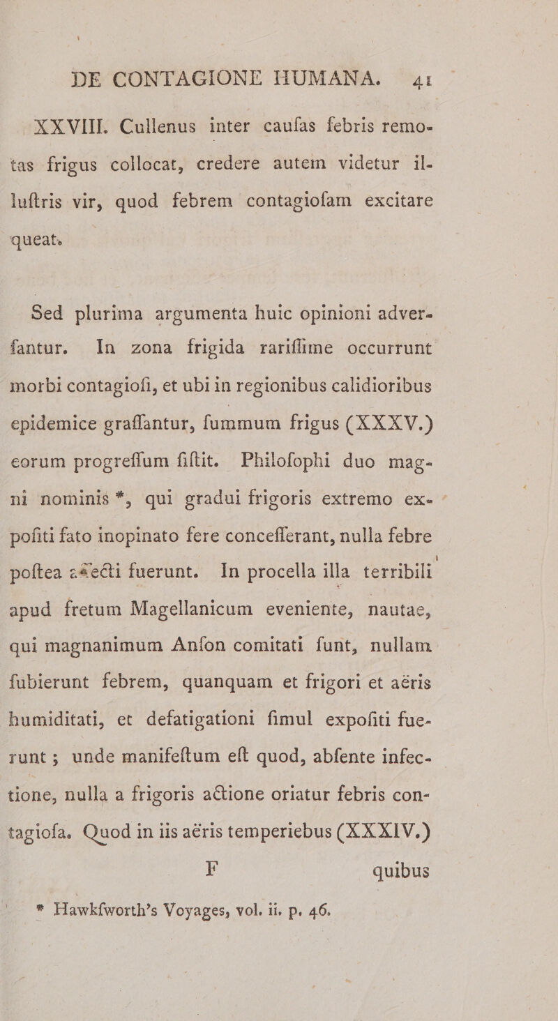 XXVIIL Cullenus inter caufas febris remo¬ tas frigus collocat, credere autem videtur il- luftris vir, quod febrem contagiofam excitare queat. Sed plurima argumenta huic opinioni adver- fantur. In zona frigida rariflime occurrunt morbi contagiofi, et ubi in regionibus calidioribus epidemice graffantur, fummura frigus (XXXV.) eorum progreffum fidit. Philofophi duo mag¬ ni nominis qui gradui frigoris extremo ex* pofiti fato inopinato fere concefferant, nulla febre poftea aTecli fuerunt. In procella illa terribili apud fretum Magellaniciuii eveniente, nautae, qui magnanimum Anfon comitati funt, nullam fubierunt febrem, quanquam et frigori et aeris humiditati, et defatigationi fimui expofiti fue¬ runt ; unde manifedum ed quod, abfente infec¬ tione, nulla a frigoris a&amp;ione oriatur febris con- tagiofa. Quod in iis aeris temperiebus (XXXIV.) F quibus * Bawkfwortlds Voyages, vol. ii, p, 46.