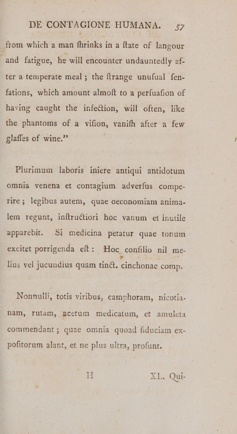 S7 from which a man fhrinks in a date of langour and fatigue, he wiil encounter undauntedly af- ter a temperate meal ; the drange unufaai fen- / fations, which amount alrnoft to a perfuadon of having caught the infe&amp;ion, will often, iike the phantoms of a vifion, vanifh after a few glaffes of wineA’ Plurimum laboris iniere antiqui antidotum omnia venena et contagium adverfus compe¬ rire ; legibus autem, quae oeconomiam anima¬ lem regunt, indrudtiori hoc vanum et inutile apparebit. Si medicina petatur quae tonum excitet porrigenda eft : Hoc confilio nil me¬ ji» lius vei jucundius quam tin6l. cinchonae comp. Nonnulli, totis viribus, camphoram, nicotia- nam, rutam, acetum medicatum, et amuleta commendant; quae omnia quoad fiduciam ex- pofitornm alant, et ne plus ultra, profunt.