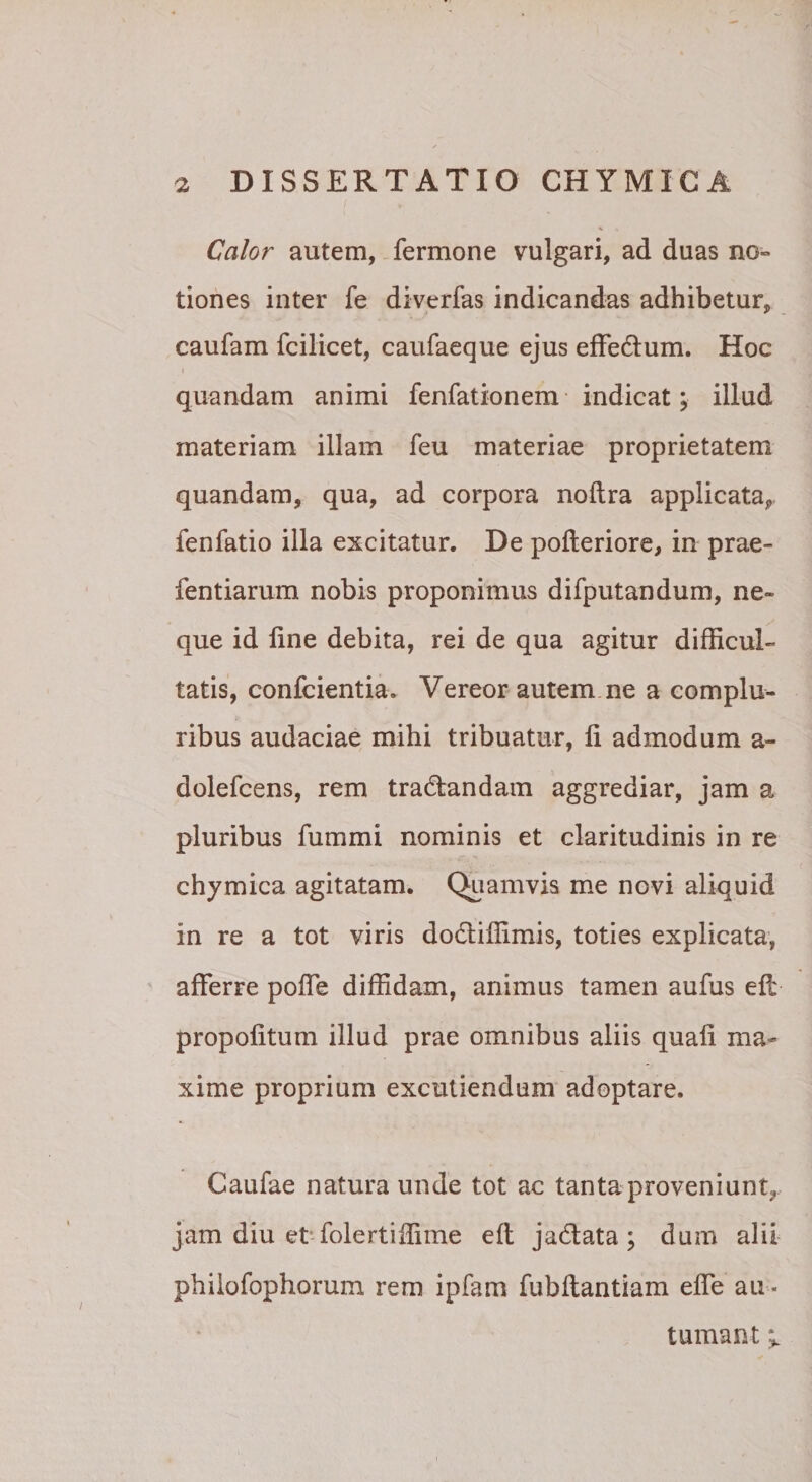 Calor autem, fermone vulgari, ad duas no» tiones inter fe diverfas indicandas adhibetur, caufam fcilicet, caufaeque ejus efFedum. Hoc » quandam animi fenfationem indicat; illud materiam illam feu materiae proprietatem quandam, qua, ad corpora noftra applicata,, fenfatio illa excitatur. De pofteriore, in prae- fentiarum nobis proponimus difputandum, ne¬ que id line debita, rei de qua agitur difficul¬ tatis, confcientia. Vereor autem ne a complu¬ ribus audaciae mihi tribuatur, li admodum a- dolefcens, rem tranandam aggrediar, jam a pluribus fummi nominis et claritudinis in re chymica agitatam. Quamvis me novi aliquid in re a tot viris dodliffimis, toties explicata, afferre poffe diffidam, animus tamen aufus ell propolitum illud prae omnibus aliis quali ma¬ xime proprium excutiendum adoptare. Caufae natura unde tot ac tanta proveniunt, jam diu et-folertiffime ell jadata; dum alii phiiofophorum rem ipfam fubftantiam effe au ¬ tumant