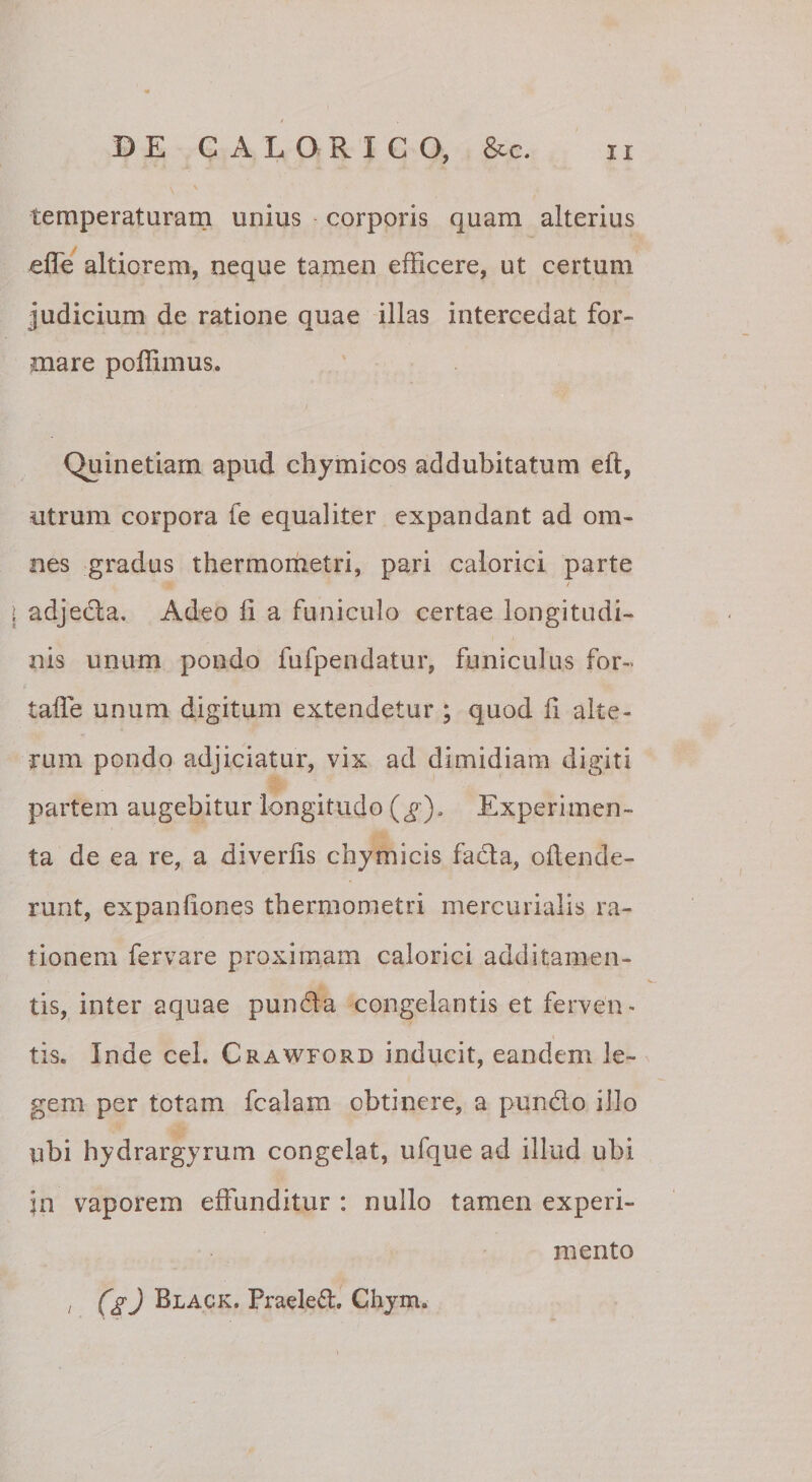 temperaturam unius corporis quam alterius efle altiorem, neque tamen efficere, ut certum judicium de ratione quae illas intercedat for¬ mare poffimus. Quin etiam apud chymicos addubitatum eft, utrum corpora fe equaliter expandant ad om¬ nes gradus thermometri, pari calorici parte / adjecia. Adeo li a funiculo certae longitudi¬ nis unum pondo fufpendatur, funiculus for- taffe unum digitum extendetur ; quod fi alte¬ rum pondo adjiciatur, vix ad dimidiam digiti partem augebitur longitudo (^), Experimen¬ ta de ea re, a diverfis chymicis facla, oflende- runt, expanfiones thermometri mercurialis ra¬ tionem fervare proximam calorici additamen¬ tis, inter aquae punda congelantis et ferven¬ tis. Inde cei. Crawford inducit, eandem le¬ gem per totam fcalam obtinere, a pundo illo ubi hydrargyrum congelat, ufque ad illud ubi in vaporem effunditur : nullo tamen experi¬ mento