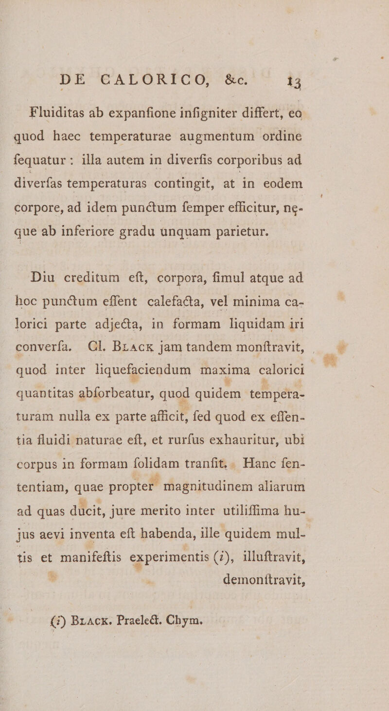 Fluiditas ab expanfione infigniter differt, eo quod haec temperaturae augmentum ordine fequatur : ilia autem in diverfis corporibus ad diverfas temperaturas contingit, at in eodem corpore, ad idem pundlum femper efficitur, n^- que ab inferiore gradu unquam parietur. Diu creditum eft, corpora, fimul atque ad hoc pundum effient calefada, vel minima ca¬ lorici parte adjeda, in formam liquidam iri converfa. CL Black jam tandem monftravit, quod inter liquefaciendum maxima calorici quantitas abforbeatur, quod quidem tempera¬ turam nulla ex parte afficit, fed quod ex effien- tia fluidi naturae eft, et rurfus exhauritur, ubi corpus in formam folidam tranfit. Hanc fen- tentiam, quae propter magnitudinem aliarum ad quas ducit, jure merito inter utiliflima hu¬ jus aevi inventa eft habenda, ille quidem mul¬ tis et manifeftis experimentis (i), illuftravit, demonftravit,