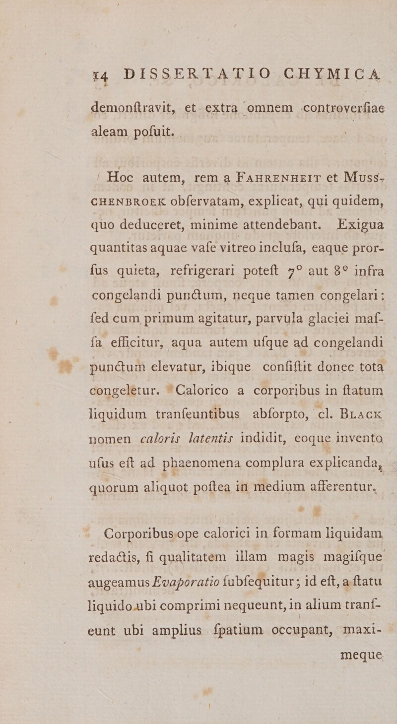 » demonftravit, et extra 'omnem controverliae aleam pofuit. / Hoc autem, rem a Fahrenheit et Muss- CHENBROEK obfervatam, explicat, qui quidem, quo deduceret, minime attendebant. Exigua quantitas aquae vafe vitreo inclufa, eaque pror- fus quieta, refrigerari poteft 7° aut 8® infra congelandi pundlum, neque tamen congelari; fed cum primum agitatur, parvula glaciei maf- 9 fa efficitur, aqua autem ufque ad congelandi pundum elevatur, ibique confiftit donec tota congeletur. Calorico a corporibus in datum liquidum tranfeuntibus abforpto, cl. Black nomen caloris latentis indidit, eoque invento ufus ed ad phaenomena complura explicanda, quorum aliquot podea in medium afferentur. Corporibus ope calorici in formam liquidam redadis, d qualitatem illam magis magifque Evaporatio fubfequitur; id ed, a datu liquidoaibi comprimi nequeunt, in alium tranf- eunt ubi amplius fpatium occupant, maxi- meque