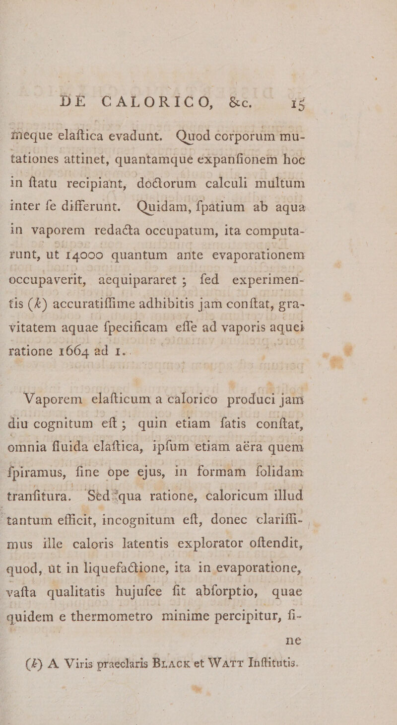 I DE CALORICO, &amp;c. 15 i fileque elaftica evadunt. Quod corporum mu» tationes attinet, quantamque expanfionem hoc in ftatu recipiant, dodlorum calculi multum inter fe differunt. Quidam, fpatium ab aqua in vaporem redadla occupatum, ita computa¬ runt, ut 14000 quantum ante evaporationem occupaverit, aequipararet ; fed experimen- I tis (k) accuratiflime adbibitis jam conflat, gra» vitatem aquae fpecificam effe ad vaporis aquei ratione 1664 ad i. Vaporem elaflicum a calorico produci jam diu cognitum efl; quin etiam fatis conflat, omnia fluida elaftica, ipfum etiam aera quem fpiramus, fine ope ejus, in formam folidam I tranfitura. Sfedfqua ratione, caloricum illud c tantum efficit, incognitum eft, donec clarifll- miis ille caloris latentis explorator oftendit, quod, ut in liquefadione, ita in evaporatione, vafta qualitatis hujufce fit abforptio, quae quidem e thermometro minime percipitur, fi¬ ne (/^) A Viris praeclaris Black et Watt Inflitntis.