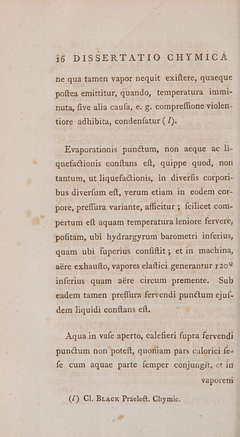 ne qua tamen vapor nequit exillere,.quaeque poftea emittitur, quando, temperatura immi- I . ■ , I . , nuta, five alia caufa, e. g. compreflione violen¬ tiore adhibita, condenfatur ( /); Evaporationis pundlum, rioii aeque ac li~ quefadtionis conflans efl, quippe quod, noii tantum, ut liquefadionis, in diverfis corpori¬ bus diverfum efl, verum etiam in eodem cor- * » . . pore, prefTura variante, afficitur ; fcilicet com¬ pertum efl aquam temperatura leniore fervere, pofitam, ubi hjdrargyrum barometri inferius, quam ubi fuperius confiflit; et in machina, aere exhauflo, vapores elaflici generantur 120^ inferius quam aere circum premente. Sub eadem tamen prefTura fervendi pundlum ejuf- dem liquidi conflans efl. Aqua in vafe aperto, calefieri fupra fervendi r pundlum tion potefl, quoniam pars calorici fe- fe cum aquae parte femper conjungit, et in vaporem (/) Cl. Black Praelegi. Chymic.