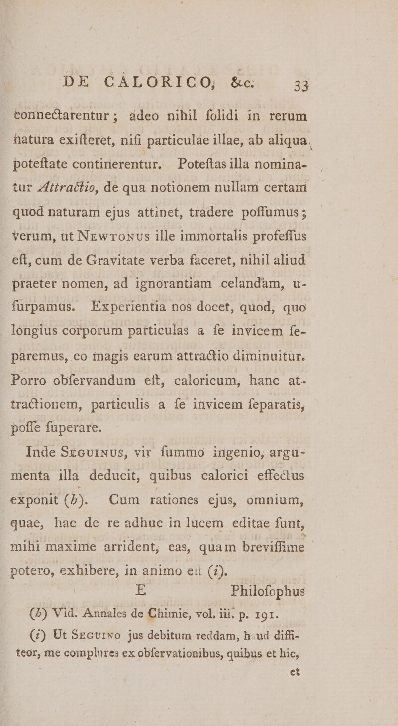 connedlarentur; adeo nihil fblidi in rerum, hatura exifteret, nili particulae illae, ab aliqua poteftate continerentur. Poteftasilla nomina¬ tur AttraSiio, de qua notionem nullarh certam quod naturam ejus attinet, tradere polTumus ; verum, ut Newtonus ille immortalis profeflus eft, cum de Gravitate verba faceret, nihil aliud praeter nomen, ad ignorantiam celandam, u- furpamus. Experientia nos docet, quod, quo longius corporum particulas a fe invicem fe- paremus, eo magis earum attradio diminuitur. Porro obfervandum eft, caloricum, hanc at- tradionem, particulis a fe invicem feparatis, pofte fuperare. Inde Seguinus, vir fummo ingenio, argu¬ menta illa deducit, quibus calorici effedus exponit (^). Cum rationes ejus, omnium, quae, hac de re adhuc in lucem editae funt, % mihi maxime arrident,' eas, quam breviffime potero, exhibere, in animo eii (f). ' E Philofophus {F) Vid. Annales de Chimie, vol, iii. p. 191. (f) Ut Segui^io jus debitum reddam, h^ud diffi¬ teor, me complures ex obfervationibus, quibus et hic, et