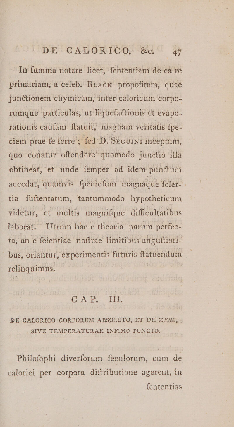 In fumma notare licet, fehtentiam de ea re primariam, a celeb. Black propolitam, cuae jundlionem chymicam, inter caloricum corpo¬ rumque particulas, ut liquefa^dlionis et evapo¬ rationis caufam llatuit,‘ magnam veritatis fpe- ciem prae fe ferre ; fed D. Seguini inceptum, quo conatur ofl:endete^‘quomodo jundio illa obtineat, et unde femper ad idem punduul accedat, quamvis fpeciofum magnaque Toler- tia fuftentatum, tantummodo hypotheticum videtur, et multis magnifqiie difficultatibus 4 laborat. Utrum hae e theoria parum perfec¬ ta, an e fcientiae noftrae limitibus arigufliori- bus, oriantur, experimentis futuris flatuendum relinquimus. C A P. IlL ©E CALORICO CORPORUM ABSOLUTO, ET DE ZEUO^ SIVE TEMPERATURAE INFIMO PUNCTO. Philofophi diverforum feculorum, cum de calorici per corpora diftributione agerent, in fententias