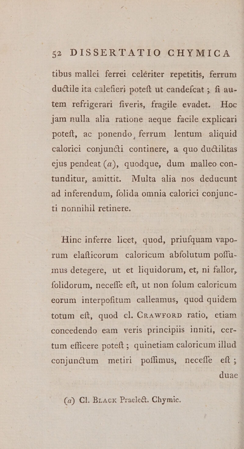 tibus mallei ferrei celeriter repetitis, ferrum dudtile ita calefieri potefl ut candefcat; fi au¬ tem refrigerari fiveris, fragile evadet. Hoc jam nulla alia ratione aeque facile explicari potefi, ac ponendo^ ferrum lentum aliquid calorici conjuncti continere, a quo du(flilitas ejus pendeat (a), quodque, dum malleo con¬ tunditur, amittit. Multa alia nos deducunt ad inferendum, folida omnia calorici conjunc¬ ti nonnihil retinere. Hinc inferre licet, quod, priufquam vapo¬ rum elafticorum caloricum abfolutum pofiu- mus detegere, ut et liquidorum, et, ni fallor,, folidorum, necefle eft, ut non folum caloricum eorum interpofitum calleamus, quod quidem totum eft, quod cl. Crawford ratio, etiam concedendo eam veris principiis inniti, cer¬ tum efficere poteft ; quinetiam caloricum illud conjundum metiri poffimus, neceffe eft ; duae (rt) Cl. Black Praeleft. Chjmic.