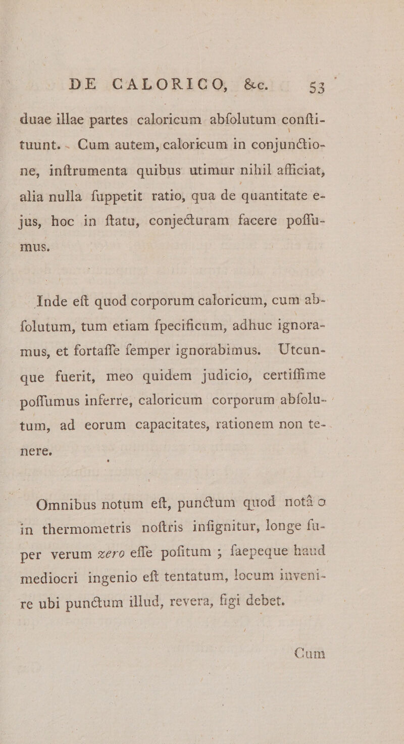 duae illae partes caloricum abfolutum confli- tuunt. Cum autem, caloricum in conjundio- ne, inftrumenta quibus utimur nihil afficiat, alia nulla fuppetit ratio, qua de quantitate e- jus, hoc in flatu, conjeduram facere poffii- mus. Inde eft quod corporum caloricum, cum ab¬ folutum, tum etiam fpecificiim, adhuc ignora¬ mus, et fortafle femper ignorabimus. Utcun¬ que fuerit, meo quidem judicio, certiffime poffiimus inferre, caloricum corporum abfolu¬ tum, ad eorum capacitates, rationem non te¬ nere. a \ Omnibus notum eft, punftum qiiod nota o in thermometris noftris infignitur, longe fu- per verum z^ro efle politum j faepecjue haud mediocri ingenio eft tentatum, locum inveni¬ re ubi pundlum illud, revera, figi debet. Cum