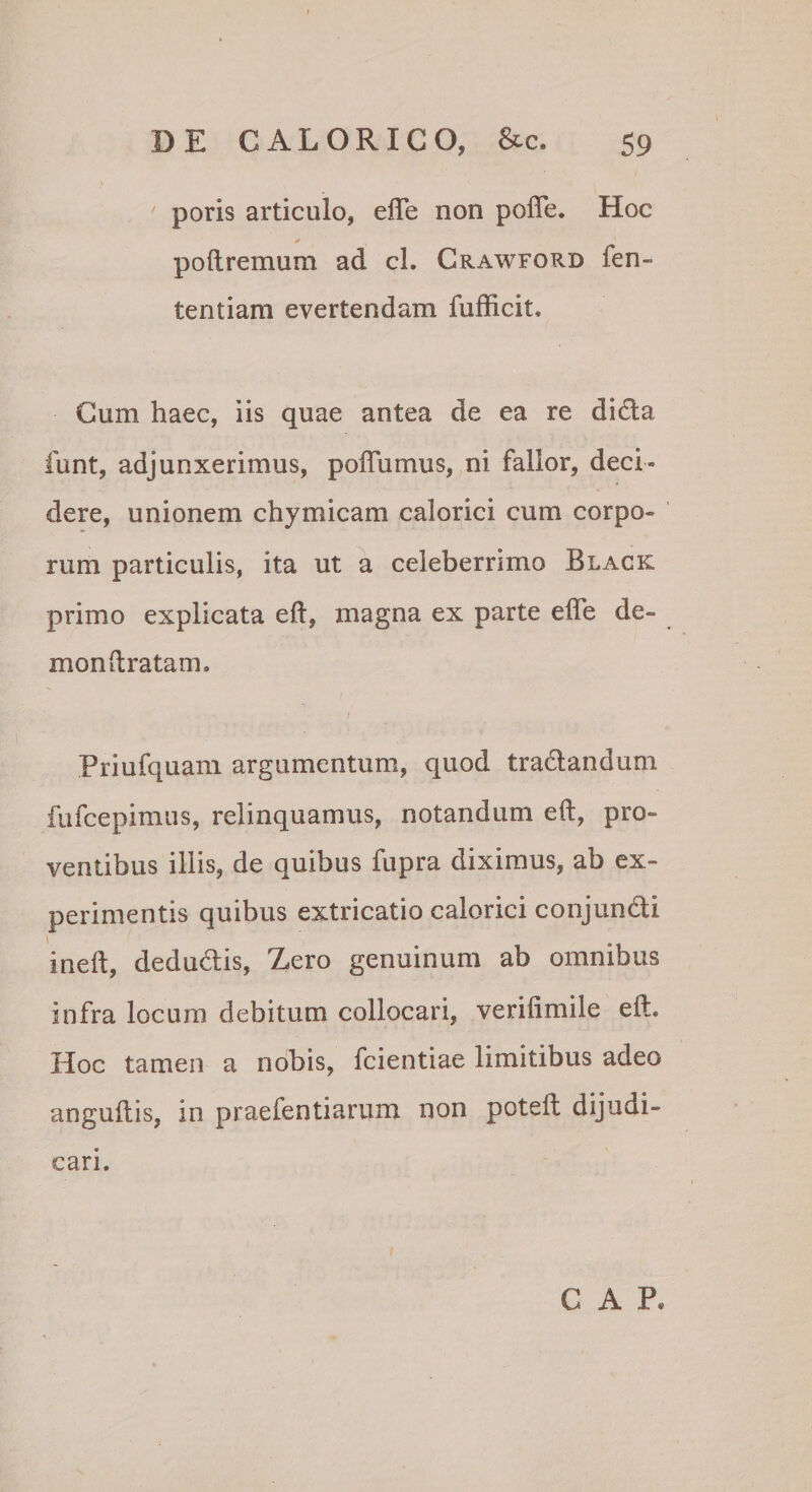 poris articulo, elTe non poffe. Hoc poftremum ad cl. Crawford fen- tentiam evertendam fufficit. Cum haec, iis quae antea de ea re dida funt, adjunxerimus, poffumus, ni fallor, deci¬ dere, unionem chymicam calorici cum corpo¬ rum particulis, ita ut a celeberrimo Black primo explicata eft, magna ex parte efle de- mondratam. Priufquam argumentum, quod tradandum fufcepimus, relinquamus, notandum eft, pro¬ ventibus illis, de quibus fupra diximus, ab ex¬ perimentis quibus extricatio calorici conjundi ineft, dedudis, Zero genuinum ab omnibus infra locum debitum collocari, verilimile eft. IIoc tamen a nobis, fcientiae limitibus adeo anguftis, in praefentiarum non poteft dijudi¬ cari. C A P.