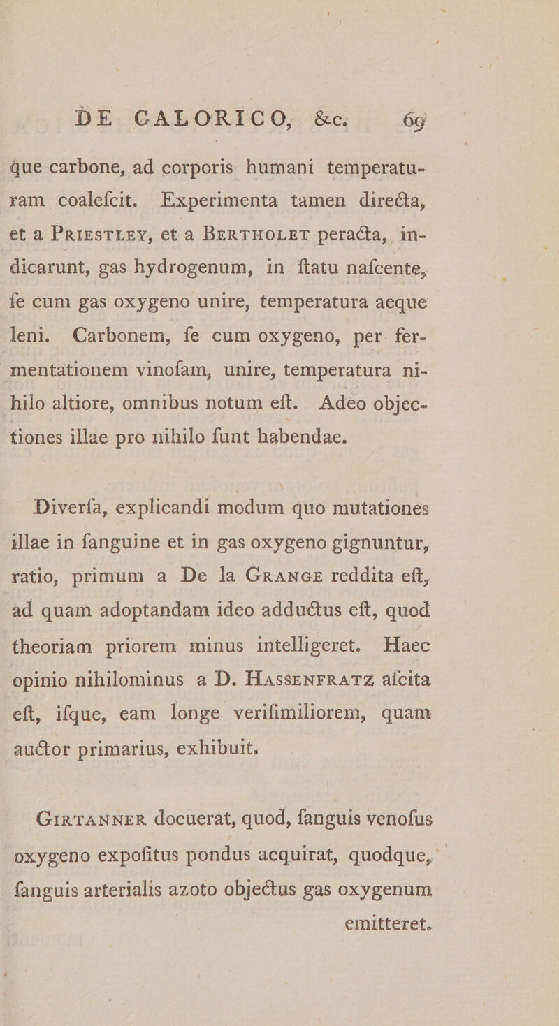 ) DE CALORICO, &amp;c. 69 que carbone, ad corporis humani temperatu¬ ram coalefcit. Experimenta tamen direda, et a Priestley, et a Bertholet perada, in¬ dicarunt, gas hydrogenum, in ftatu nafcente, fe cum gas oxygeno unire, temperatura aeque leni. Carbonem, fe cum oxygeno, per fer- mentationem vinofam, unire, temperatura ni¬ hilo altiore, omnibus notum eit. Adeo objec¬ tiones illae pro nihilo funt habendae. Diverfa, explicandi modum quo mutationes illae in fanguine et in gas oxygeno gignuntur, ratio, primum a De la Grange reddita eft, ad quam adoptandam ideo addudus eft, quod theoriam priorem minus intelligeret. Haec opinio nihilominus a D. Hassenfratz afcita eft, ifque, eam longe verifimiliorem, quam audor primarius, exhibuit. Girtanner docuerat, quod, fanguis venofus oxygeno expolitus pondus acquirat, quodque, fanguis arterialis azoto objedus gas oxygenum emitteret.