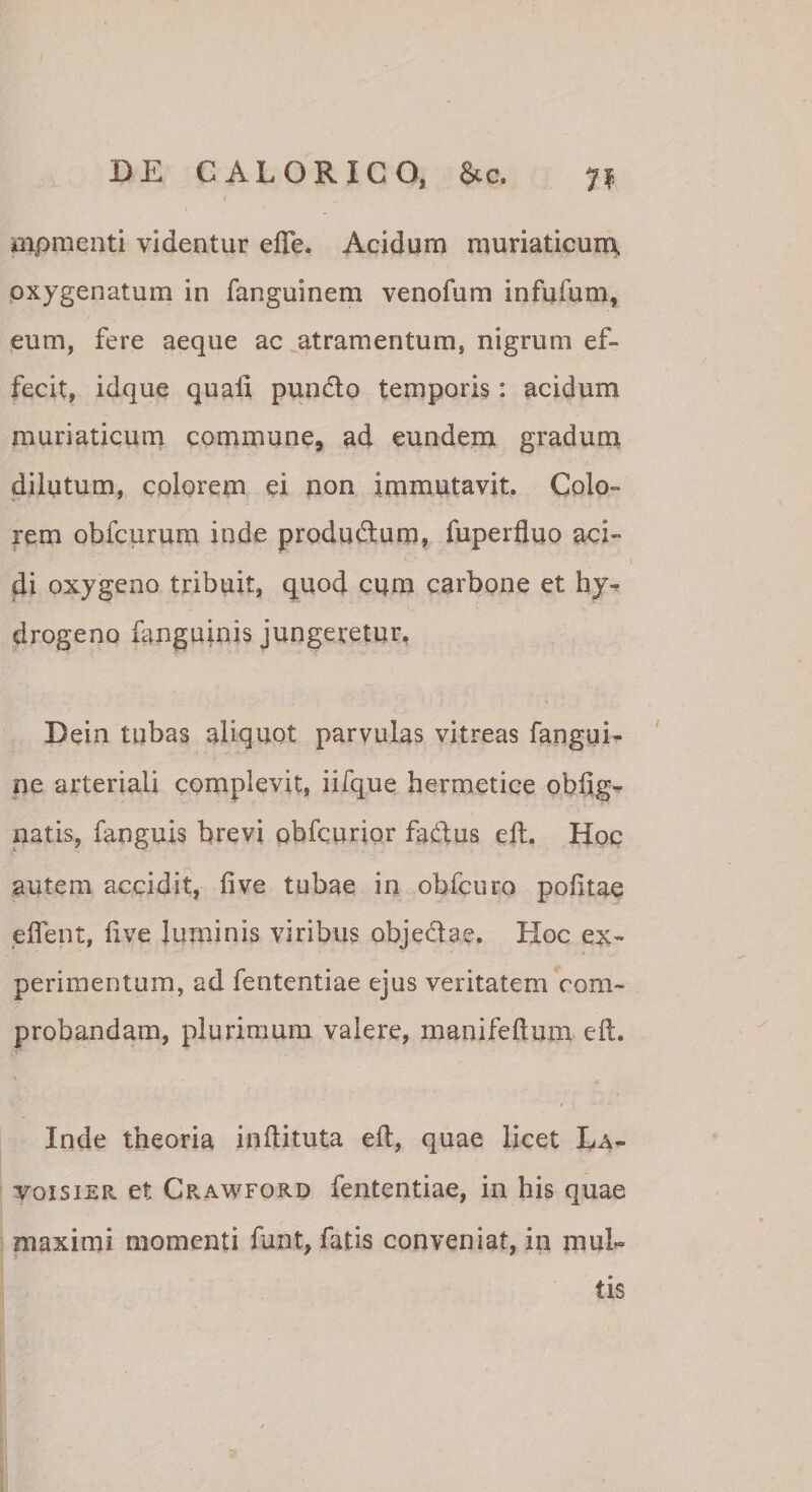 mpmenti videntur efle. Acidum muriaticum pxygenatum in fanguinem venofum infufum, eum, fere aeque ac atramentum, nigrum ef¬ fecit, idque quali pundo temporis: acidum muriaticurn commune, ad eundem gradum dilutum, colorem ei non immutavit. Colo¬ rem obfcurum inde produdura, fuperfluo aci¬ di oxygeno tribuit, quod cqm carbone et hy^ drogeno languinis jungeretur, Dein tubas aliquot parvulas vitreas fangui- ne arteriali complevit, iifque hermetice obliga natis, fanguis brevi pbfcurior fadus eft. Hoc autem accidit, live tubae in obfcuro politae plfent, live Juminis viribus objedae. Hoc ex¬ perimentum, ad fententiae ejus veritatem com¬ probandam, plurimum valere, manifeftum ell. , I s Inde theoria inftituta ell, quae licet La- voisiER et CpvAwford fententiae, in his quae maximi momenti fant, fatis conveniat, in mul¬ tis