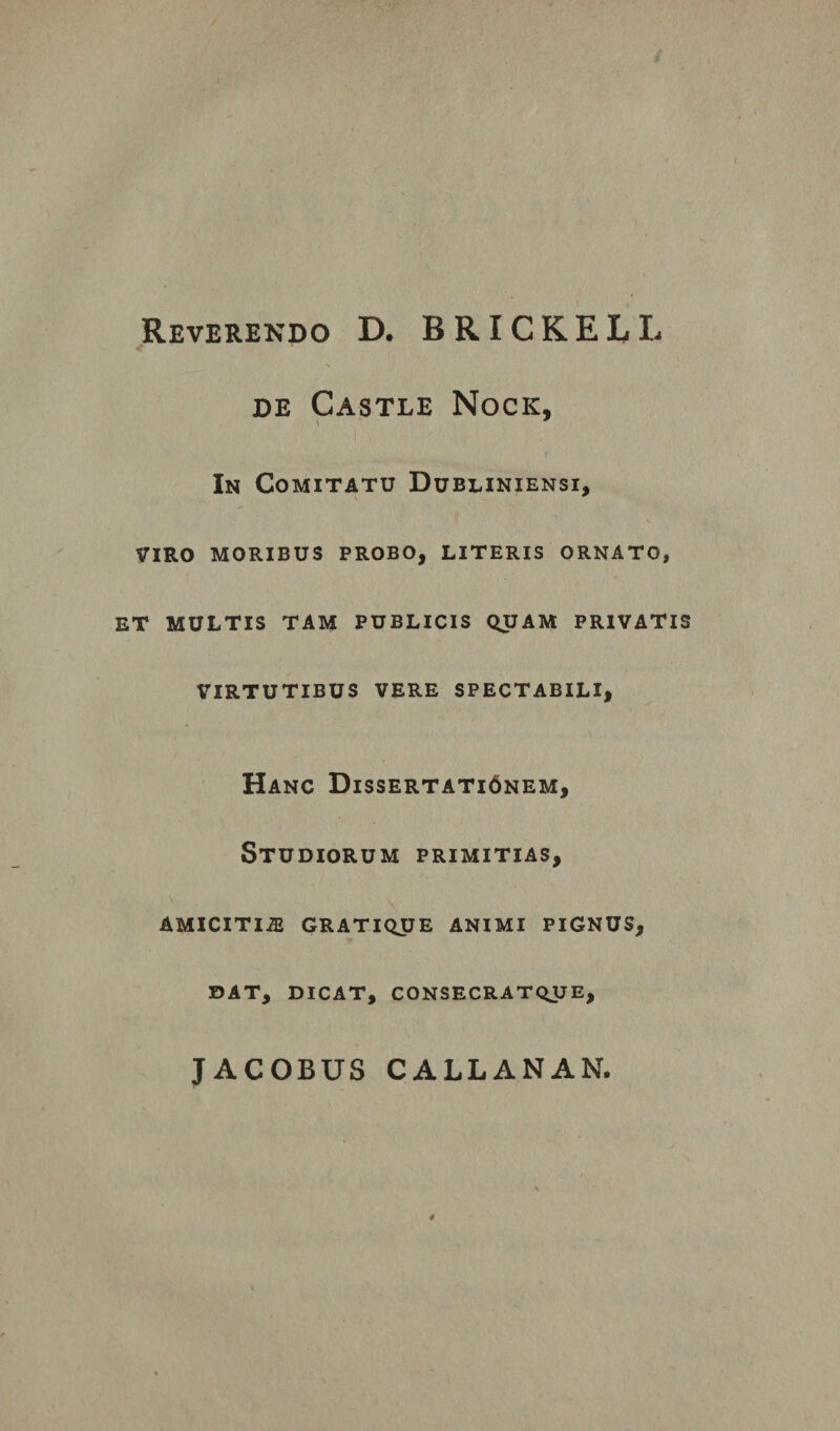 Reverendo D. BRICKELL de Castle Nock, In Comitatu Dubliniensi, VIRO MORIBUS PROBO, LITERIS ORNATO, ET MULTIS TAM PUBLICIS QUAM PRIVATIS VIRTUTIBUS VERE SPECTABILI, Hanc Dissertati6nem, Studiorum primitias, AMICITI2E GRATIQUE ANIMI PIGNUS, DAT, DICAT, CONSECRATQUE,