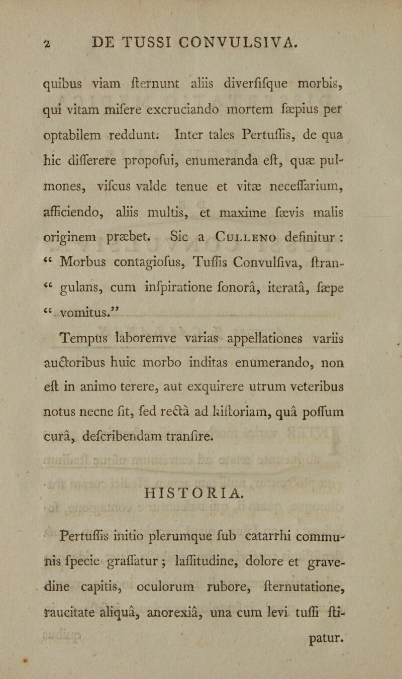 quibus viam fteruunt aliis diverfifque morbis, qui vitam mifere excruciando mortem fgepius per optabilem reddunt. Inter tales Pertuffis, de qua hic differere propofui, enumeranda eft, quae pul¬ mones, vifcus valde tenue et vitae neceflarium, afficiendo, aliis multis, et maxime faevis malis originem praebet. Sic a Culleno definitur: “ Morbus contagiofus, Tuffis Convulfiva, ftran- cc gulans, cum infpiratione fonora, iterata, faepe “ vomitus. Tempus laboremve varias appellationes variis audforibus huic morbo inditas enumerando, non eft in animo terere, aut exquirere utrum veteribus notus necne fit, fed re£ta ad kiftoriam, qua polium cura, defcribendam tranfire. HISTORIA. Pertuffis initio plerumque fub catarrhi commu¬ nis fpecie graflatur; laffitudine, dolore et grave¬ dine capitis, oculorum rubore, fternutatione, raucitate aliqua, anorexia, una cum levi tuffi fti- patur.