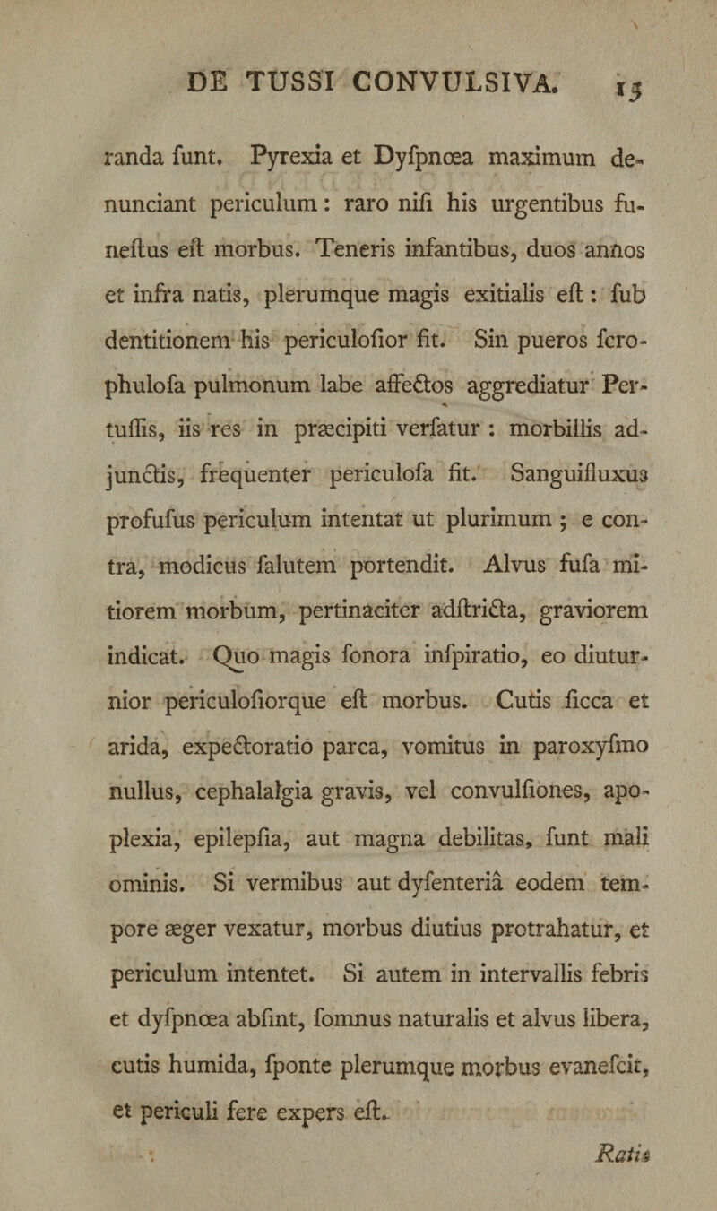 l5 randa funt. Pyrexia et Dyfpncea maximum de- nunciant periculum: raro nifi his urgentibus fu- neftus eft morbus. Teneris infantibus, duos annos et infra natis, plerumque magis exitialis eft : fub ♦ &lt; 4 * ~l\ ff ■*. •- v. dentitionem his periculofior fit. Sin pueros fero- phulofa pulmonum labe affe&amp;os aggrediatur Per- % tuftis, iis res in praecipiti verfatur : morbillis ad¬ junctis, frequenter periculofa fit. Sanguifluxus profufus periculum intentat ut plurimum ; e con- i tra, modicus falutem portendit. Alvus fufa mi¬ tiorem morbum, pertinaciter adftri&amp;a, graviorem indicat. Quo magis fonora infpiratio, eo diutur¬ nior periculofiorque eft morbus. Cutis ficca et arida, expe&amp;oratio parca, vomitus in paroxyfmo nullus, cephalalgia gravis, vel convulfiones, apo¬ plexia, epilepfia, aut magna debilitas, funt mali ominis. Si vermibus aut dyfenteria eodem tem¬ pore aeger vexatur, morbus diutius protrahatur, et periculum intentet. Si autem in intervallis febris et dyfpnoea abfint, fomnus naturalis et alvus libera, cutis humida, fponte plerumque morbus evanefeit, et periculi fere expers elL Ratk