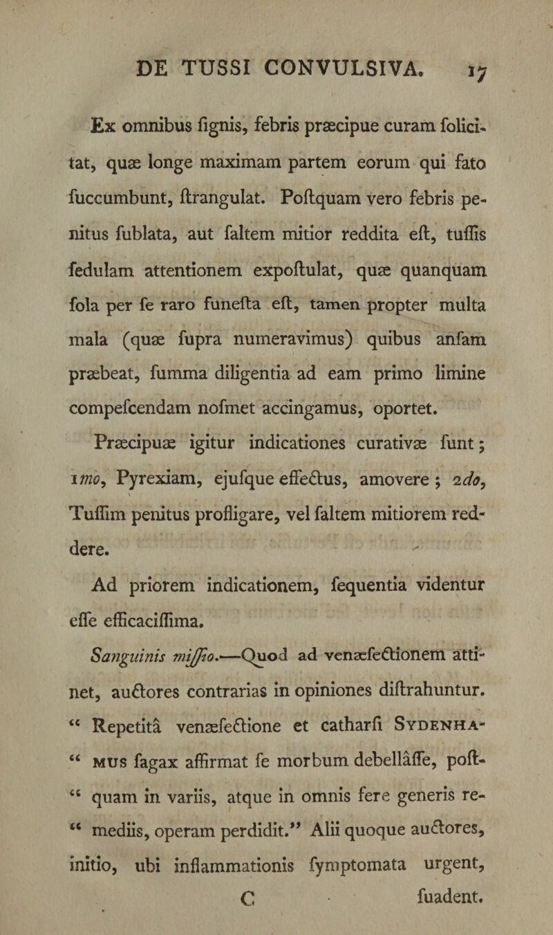 *7 Ex omnibus fignis, febris praecipue curam folici- tat, quae longe maximam partem eorum qui fato fuccumbunt, ftrangulat. Poftquam vero febris pe¬ nitus fublata, aut faltem mitior reddita eft, tuffis fedulam attentionem expoftulat, quae quanquam fola per fe raro funefta eft, tamen propter multa mala (quae fupra numeravimus) quibus anfam praebeat, fumma diligentia ad eam primo limine compefcendam nofmet accingamus, oportet. Praecipuae igitur indicationes curativae funt; imo, Pyrexiam, ejufque effe&amp;us, amovere ; 2do, \ Tuflim penitus profligare, vel faltem mitiorem red¬ dere. Ad priorem indicationem, fequentia videntur efie efficaciffima. Sanguinis mijfio.—-Quod ad venaefe&amp;ionem atti¬ net, au&amp;ores contrarias in opiniones diftrahuntur. “ Repetita venaefe&amp;ione et catharft Sydenha- “ mus fagax affirmat fe morbum debellafle, poft- u quam in variis, atque in omnis fere generis re- u mediis, operam perdidit/’ Alii quoque au&amp;ores, initio, ubi inflammationis fymptomata urgent, C fuadent.