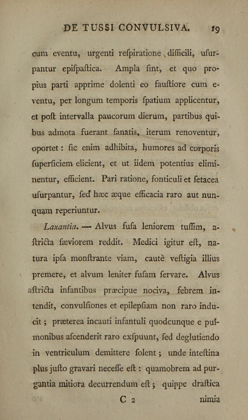 cum eventu, urgenti refpiratione x difficili, ufur- pantur epifpaflica. Ampla fmt, et quo pro¬ pius parti apprime dolenti eo fauftiore cum e- ventu, per longum temporis fpatium applicentur, et poft intervalla paucorum dierum, partibus qui¬ bus admota fuerant fanatis, iterum renoventur, oportet: fic enim adhibita, humores ad corporis fuperficiem elicient, et ut iidem potentius elimi¬ nentur, efficient. Pari ratione, fonticuli et fetacea ufurpantur, fecf haec aeque efficacia raro aut nun¬ quam reperiuntur. Laxantia. — Alvus fufa leniorem tuffim, a- ftri&amp;a faeviorem reddit. Medici igitur efl, na¬ tura ipfa monflrante viam, caute veftigia illius premere, et alvum leniter fufam fer vare. Alvus ailri&amp;a infantibus praecipue nociva, febrem in¬ tendit, convulfiones et epilepfiam non raro indu¬ cit ; praeterea incauti infantuli quodcunque e pul¬ monibus afcenderit raro exfpuunt, fed deglutiendo in ventriculum demittere folent; unde inteflina plus jufto gravari neceffe efl : quamobrem ad pur¬ gantia mitiora decurrendum efl \ quippe draftica C 2 nimia