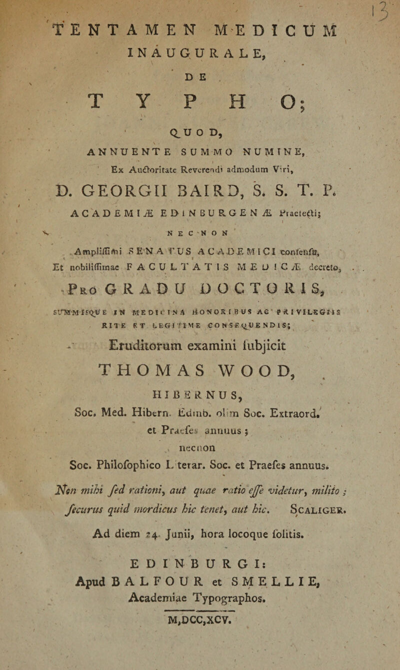 'tentamen m-e d i c u m 1 INAUG. URALE, 'de, TYPHO; S I Q_U O D, \ . ANNUENTE SUMMO N U M T N E, ' Ex AuOoritate Revcreitii admodum Viri, D. GEORGII BAIRD, S. S. T. P* ACADBMIiE EDlNBUR.G£N’jfi l'tacle(Ui I I V . N E C 'N O N ' . A mplilll m i S E*N A T U S A C A D E M I CI cojnlenfa. Et nobililTirnae FACULTATIS M E O ! CwE decieto, ,Pro GRADU DOCTORlSj t IM MEDICINA HONORIBUS AG ' P R I VILS Gl i S RIIE RT LEGI tl ME CONSE &lt;^U E N D 1 S ; Eruditorum examini lubjicit T H O M A S ‘W O O D, HIBERNUS, Soc. Med. Hibtrn. iidiub. olim Soc. Extraord.^ et Pracfes annuus 5 necnon Soc. Philofophico L terar. Soc. et Praefes annuus. JV&lt;?« mwi fed nationi^ aut quae ratio ejje videtur^ milito ; Jecurus quid mordicus hic tenet, aut hic. Scauger. Ad diem 24- Junii, hora locoque foiitis. E D I N 'b U R G I: Apud B A L F O U R et S M E L L I E, Academiae Typographos. 1VI,DCC,XCV.