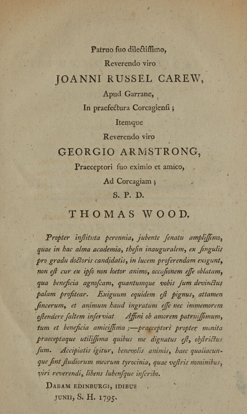 Patruo fuo diledlliliirio. Reverendo viro JOANNI RUSSEL CAREW, ' Apud Garrane, ^ In praefectura Corcagienfi; Itemque Reverendo viro GEORGIO ARMSTRONG, Praeceptori fuo eximio et amtco, &gt; , Ad Corcagiam 5 ' S. P. D. T H O M A S W O O D. Propter injlituta perennia^ julente fenatu ampiyjtmoy ^uae in hac alma academia^ theftn inauguralem^ ex Jtngulis pro gradu doBoris candidatis^ in lucem proferendam exigunty non ejl cur ex ipfo non loetor animoy occafionem ejfe oblatamy qua beneficia agnofcam, quantumque vobis Jum devitiBus palam profitear. Exiguum equidem efi pignus, attamen fincerum, et animum haud ingratum ejje nec immemorem qjlendere f altem infer viat Afilini ob amorem patruiffimum, tum et beneficia amiciffima praeceptori propter monita praeceptaque utilijjima quibus me dignatus efi, obJlriBus fum. Accipiatis igitur, benevplls animis, haec qualiacun^ que fint fiudiorum meorum tyrocinia, quae vejiris nominibus, viri reverendi, libens lubenfque infcrtbo. Dabam edinburgi, idibus JUNII, S. H. 1795.