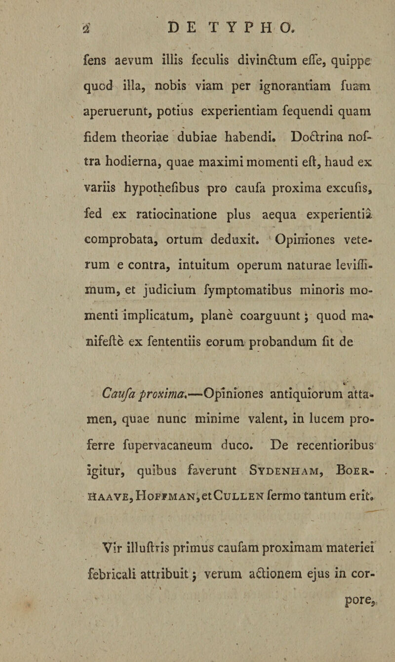 fens aevum illis feculis divindum effe, quippe quod illa, nobis viam per ignorantiam fuam ^ aperuerunt, potius experientiam fequendi quam fidem theoriae dubiae habendi, Dodlrina nof» tra hodierna, quae maximi momenti eft, haud ex variis hypothefibus pro caufa proxima excufis, fed ex ratiocinatione plus aequa experientia comprobata, ortum deduxit. ' Opiniones vete¬ rum e contra, intuitum operum naturae leviffi- / mum, et judicium fymptomatibus minoris mo¬ menti implicatum, plane coarguunt; quod ma&lt;* ' nifefte ex fententiis eorum probandum fit de / \ Caufa proxima,—Opiniones antiquiorum atta¬ men, quae nunc minime valent, in lucem pro¬ ferre fupervacaneum duco. De recentioribus igitur, quibus faverunt Sydenham, Boer- itAAVE,HoFrMANietCuLLEN fermo tantum erit. \ Vir illuftris primus caufam proximam materiei febricali attribuit 5 verum aQionem ejus in cor- pore.