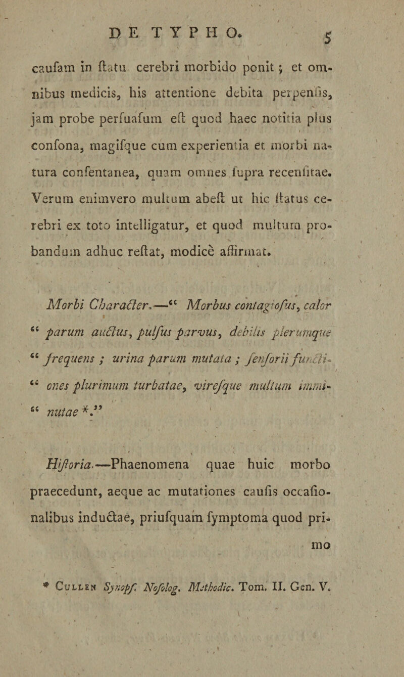 caufam in flata cerebri morbido ponit; et om¬ nibus medicis, his attentione debita perpenfis, J s jam probe perfuafam ed quod haec notitia plus I confona, magifque cum experientia et niorbi na¬ tura confentanea, quam omnes,fupra receniitae. Verum eniinvero multum abefl ut hic llatus ce- I rebri ex toto intelligatur, et quod multum pro- t banduin adhuc reflat, modice affirmat. Morbi Charader.—Morbus contagiofus^ calor ‘‘ farum auBus^ pulfus parvus^ debilis plerumque I “ jrequens ; urina parum mutata ; fenjorii functi^ ones plurimum turbatae^ vire/q^ue multum InmU “ mitae 1 Hijloria.—Phaenomena quae huic morbo V praecedunt, aeque ac mutationes caufis occafio- nalibus indudae, priufquam fymptoma quod pri¬ mo ♦ CuLLEN Synopf Nofolog, Mjthodic» Tomi II. Gen. V. \ ' \ I