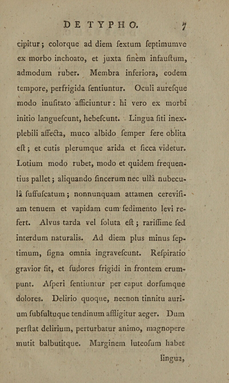 cipitur; colorque ad diem fextum feptimumve ex morbo inchoato, et juxta finem infauftum, admodum ruber. Membra inferiora, eodem / I f tempore, perfrigida fentiuntur. Oculi aurefque \ modo inufitato afficiuntur: hi vero ex morbi initio languefcunt, hebefcunt. Lingua fiti inex¬ plebili affeda, muco albido femper fere oblita V efl:; et cutis plerumque arida et ficca videtur. Lotium modo rubet, modo et quidem frequen¬ tius pallet; aliquando fincerum nec ulla nubecu¬ la fuffufcatum; nonnunquam attamen cerevifi- ' am tenuem et vapidam cum'fedimento levi re¬ fert. Alvus tarda vel foluta efl; rariffime fed interdum naturalis. Ad diem plus minus fep- \ tinium, figna omnia ingravefcunt. Refpiratio ' gravior ht, et fudores frigidi in frontem erum¬ punt. Afperi fentiuntur per caput dorfumque dolores. Delirio quoque, necnon tinnitu auri¬ um fubfultuque tendinum affligitur aeger. Dum perflat delirium, perturbatur animo, magnopere mutit balbutitque. Marginem luteofum habet lingua,