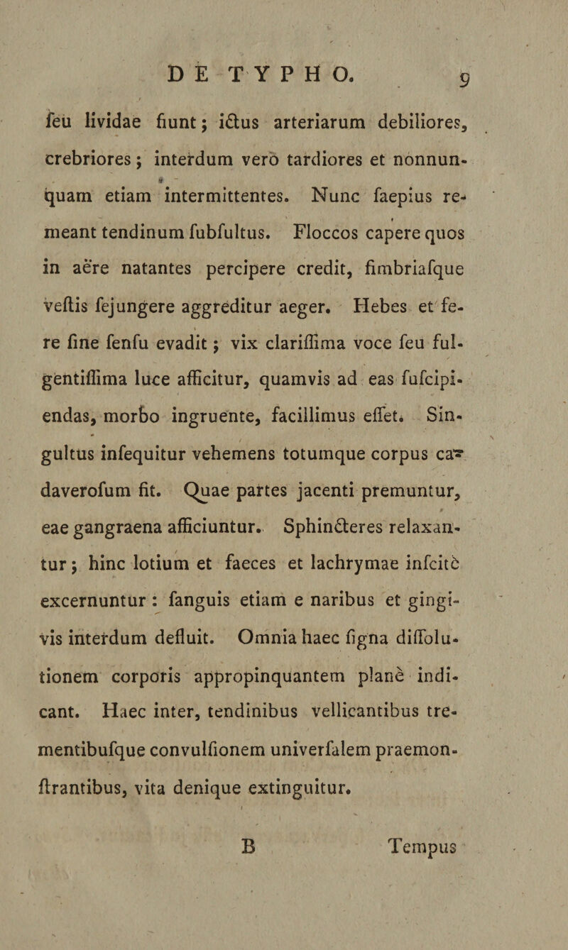 feu lividae fiunt; i£lus arteriarum debiliores, crebriores; interdum vero tardiores et nonnun- quam etiam intermittentes. Nunc faepius re- * meant tendinum fubfultus. Floccos capere quos in aere natantes percipere credit, fimbriafque veflis fejungere aggreditur aeger. Hebes et fe- » re fine fenfu evadit; vix clariflima voce feu fui- gentiffima luce afficitur, quamvis ad eas fufcipi- endas, morbo ingruente, facillimus effiet* Sin- gultus infequitur vehemens totumque corpus ca*? daverofum fit. Quae partes jacenti premuntur, eae gangraena afficiuntur.. Sphin&lt;5teres relaxan¬ tur -y hinc lotium et faeces et lachrymae infcitb excernuntur : fanguis etiam e naribus et gingi¬ vis interdum defluit. Omnia haec figna diffiolu- tionem corporis appropinquantem plane indi- eant. Haec inter, tendinibus vellicantibus tre- mentibufque convulfionem univerfalem praemon- ffirantibus, vita denique extinguitur. B Tempus