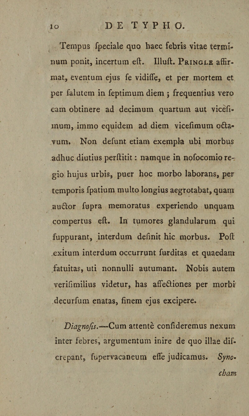 Tempus fpeciale quo haec febris vitae termi¬ num ponit, incertum eft. Illuft, Pringle affir¬ mat, eventum ejus fe vidifle, et per mortem et per falutem in feptimum diem ; frequentius vero eam obtinere ad decimum quartum aut vicefi- mura, immo equidem ad diem vicefimum odta- vum. Non defunt etiam exempla ubi morbus adhuc diutius perffitit: namque in nofocomio re¬ gio hujus urbis, puer hoc morbo laborans, per temporis fpatium multo longius aegrotabat, quam au6lor fupra memoratus experiendo unquam compertus eft. In tumores glandularum qui fuppurant, interdum definit hic n^orbus. Pofl .exitum interdum occurrunt furditas et quaedam ^fatuitas, uti nonnulli autumant. Nobis autem verifimilius videtur, has affediones per morbf .decurfum enatas, finem ejus excipere. D/^^w^j.—Cum attente confideremus nexum inter febres*, argumentum inire de quo illae dif- crepant, fupervacaneum efle judicamus. Syno^ cham