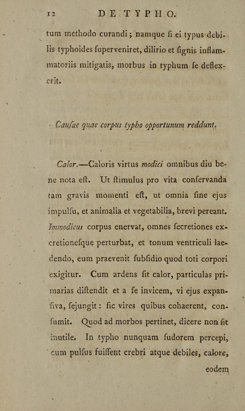 tum methodo curandi; namque fi ei typus debi- Iis typhoides fuperveniret, dilirio et fignis inflam¬ matoriis mitigatis, morbus in typhum fe deflex- A erit. * Caufae quae corpus typho opportunum reddunt, 4 Calor,—Caloris virtus modici omnibus diu be¬ ne nota efl:. Ut ftimulus pro vita confervanda tam gravis momenti efl:, ut omnia fine ejus impulfu, et animalia et vegetabilia, brevi pereant. Immodicus corpus enervat, omnes fecretiones ex- cretionefque perturbat, et tonum ventriculi lae¬ dendo, eum praevenit fubfidio quod toti corpori exigitur. Cum ardens fit calor, particulas pri¬ marias diftendit et a fe invicem, vi ejus expan- fiva, fejungit: fic vires quibus cohaerent, con- lumit. Quod ad morbos pertinet, dicere non fit inutile. In typho nunquam fudorem percepi, ■ cum pulfus fuiflent crebri atque debiles, calore, eodem