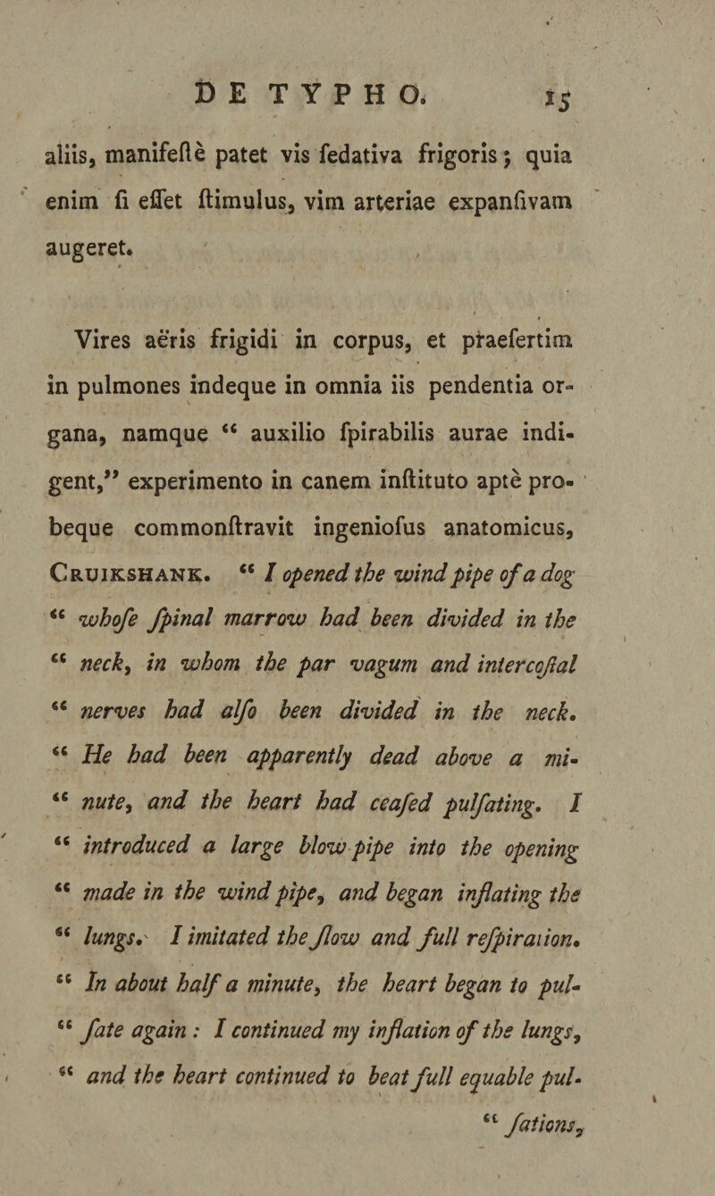 t) E TYPHO* aliis, manifefle patet vis fedativa frigoris 5 quia enim fi eflet ftimulus^ vim arteriae expanfivam augeret. * / t Vires aeris frigidi in corpus, et pi-aefertim in pulmones indeque in omnia iis pendentia or¬ gana, namque “ auxilio fpirabilis aurae indi¬ gent,” experimento in canem inftituto apte pro- beque commonftravit ingeniofus anatomicus, C RUiKSHANK. ‘‘ I opcned the windpipe of a dog whofe fpinal marrow had been divided in the necky in whom the par vagum and iniercojlal « nerves had alfo been divided in the neck. “ He had been apparent ly de ad ab ove a mi~ “ nute^ and the heart had ceafed pulfating, I “ introduced a large blow pipe into the opening ** made in the wind pipe^ and began injlating the lungs. I imitated the Jlow and full refpiraiion. In about half a minute^ the heart began to pul-^ fate again : I continued my infation of the lungs, and the heart continued to beat full equable puU faiionsy /