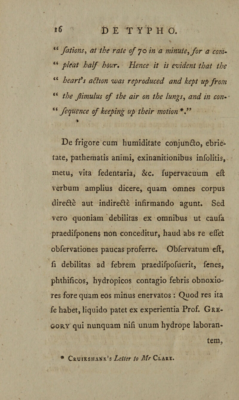 faiions^ at the rate of yo in a minute^ for a corii- “ pleat half hour^ Hence it is evident that ihe “ hearfs adlion was reproduced and kept up from “ the Jlimulus of the air on ihe lungs, and in con-* “ /equence of keeping up their motion De frigore cum humiditate coTijun6:o, ebrie¬ tate, pathematis animi, exinanitionibus infolitis, metu, vita fedentaria, &amp;c. fupefvacuum efl verbum amplius dicere, quam omnes corpus direde aut indirecte infirmando agunt. Sed vero quoniam'debilitas ex omnibus ut caufa \ ^ praedifponens non conceditur, haud abs re effet obfervationes paucas proferre. Obfervatum efl, fi debilitas ad febrem praedifpofuerit, fcnes, phthificos, hydropicos contagio febris obnoxio- res fore quam eos minus enervatos : Quod res ita fe habet, liquido patet ex experientia Prof. Gre¬ go ry qui nunquam nifi unum hydrope laboran- tem, * Cruikshauk’s Letter io Mr Clare.