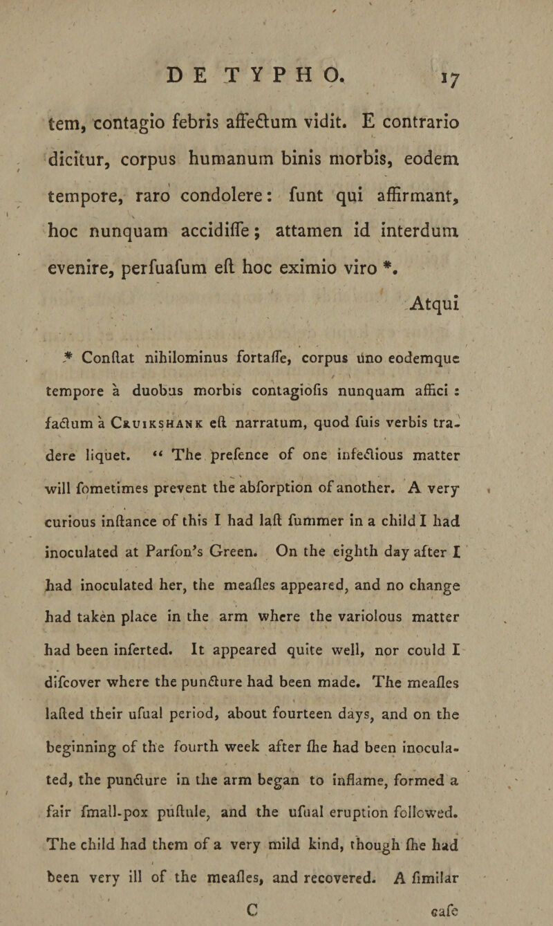 t tem, contagio febris afFedum vidit. E contrario dicitur, corpus humanum binis morbis, eodem tempore, raro condolere: funt qui affirmant, V hoc nunquam accidifle; attamen id interdum evenire, perfuafum efl hoc eximio viro ,Atqui ^ Conftat nihilominus fortafle, corpus lino eodemquc / ■ V tempore a duobus morbis contagiofis nunquam affici : facium a Cruikshank eft. narratum, quod fuis verbis tra¬ dere liquet, “ The prefence of one^ infedious matter will fometimes prevent the abforption of another, A very curious inftance of this I had laft fummer in a child I had I inoculated at Parfon^s Green. On the eighth day after I had inoculated her, the meafles appeared, and no change had taken place in the arm whcre the varlolous matter had been inferted. It appeared quite well, nor could I difcover where the punflure had been made. The meafles \ lafted their ufual period, about fourteen days, and on the beginning of the fourth week after flie had been inocula¬ ted, the pundlure in the arm began to infiame, formed a fair fmall-pox pullule, and the ufual eruption follcwed. The child had them of a very mild kind, though fhe had / been very ill of the meafles, and recovered, A fimilar I C eafe